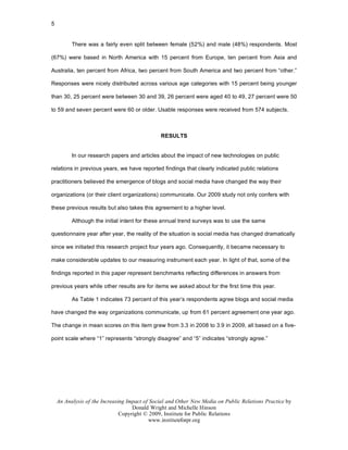 5


          There was a fairly even split between female (52%) and male (48%) respondents. Most

(67%) were based in North America with 15 percent from Europe, ten percent from Asia and

Australia, ten percent from Africa, two percent from South America and two percent from “other.”

Responses were nicely distributed across various age categories with 15 percent being younger

than 30, 25 percent were between 30 and 39, 26 percent were aged 40 to 49, 27 percent were 50

to 59 and seven percent were 60 or older. Usable responses were received from 574 subjects.



                                               RESULTS


          In our research papers and articles about the impact of new technologies on public

relations in previous years, we have reported findings that clearly indicated public relations

practitioners believed the emergence of blogs and social media have changed the way their

organizations (or their client organizations) communicate. Our 2009 study not only confers with

these previous results but also takes this agreement to a higher level.

          Although the initial intent for these annual trend surveys was to use the same

questionnaire year after year, the reality of the situation is social media has changed dramatically

since we initiated this research project four years ago. Consequently, it became necessary to

make considerable updates to our measuring instrument each year. In light of that, some of the

findings reported in this paper represent benchmarks reflecting differences in answers from

previous years while other results are for items we asked about for the first time this year.

          As Table 1 indicates 73 percent of this year’s respondents agree blogs and social media

have changed the way organizations communicate, up from 61 percent agreement one year ago.

The change in mean scores on this item grew from 3.3 in 2008 to 3.9 in 2009, all based on a five-

point scale where “1” represents “strongly disagree” and “5” indicates “strongly agree.”




    An Analysis of the Increasing Impact of Social and Other New Media on Public Relations Practice by
                                    Donald Wright and Michelle Hinson
                               Copyright © 2009, Institute for Public Relations
                                           www.instituteforpr.org
 
