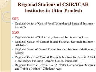 Regional Stations of CSIR/ICAR
Institutes in Uttar Pradesh
CSIR
 Regional Center of Central Food Technological Research Institute –
Lucknow
ICAR
 Regional Center of Soil Salinity Research Institute – Lucknow
 Regional Center of Central Inland Fisheries Research Institute -
Allahabad
 Regional Center of Central Potato Research Institute - Modipuram,
Meerut
 Regional Center of Central Research Institute for Jute & Allied
Fibres named Sunhemp Research Station, Pratapgarh
 Regional Center of Central Soil & Water Conservation Research
and Training Institute - Chhalesar, Agra
 
