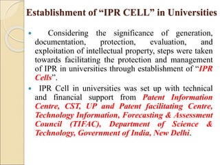 Establishment of “IPR CELL” in Universities
 Considering the significance of generation,
documentation, protection, evaluation, and
exploitation of intellectual property, steps were taken
towards facilitating the protection and management
of IPR in universities through establishment of “IPR
Cells”.
 IPR Cell in universities was set up with technical
and financial support from Patent Information
Centre, CST, UP and Patent facilitating Centre,
Technology Information, Forecasting & Assessment
Council (TIFAC), Department of Science &
Technology, Government of India, New Delhi.
 
