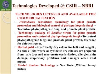 TECHNOLOGIES LICENSED AND AVAILABLE FOR
COMMERCIALISATION
Trichoderma consortium technology for plant growth
promotion and biological control of phytopathogenic fungi --
To control phytopathogenic fungi and promote plant growth
Technology package of Bacillus strain for plant growth
promotion and control of phytopathogenic fungi - To control
phytopathogenic fungi and promote plant growth, tolerance
for abiotic stresses.
Herbal gulal –Eco-friendly dry colour for holi and rangoli ,
No side effects where as synthetic dry colours are prepared
from toxic dyes and may create eye irritation, allergies, skin
damage, respiratory problems and damages other vital
organs
Herbal Sindoor Technology – Non Toxic ,Without heavy
metals
Technologies Developed @ CSIR – NBRI
 