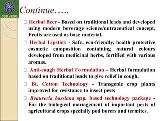 Herbal Beer - Based on traditional leads and developed
using modern beverage science/nutraceutical concept.
Fruits are used as base material.
Herbal Lipstick - Safe, eco-friendly, health protective
cosmetic composition containing natural colours
developed from medicinal herbs, fortified with various
aromas.
Anti-cough Herbal Formulation - Herbal formulation
based on traditional leads to give relief in cough.
Bt. Cotton Technology - Transgenic crop plants
improved for resistance to insect pests
Beauveria bassiana spp. based technology package -
For the biological management of important pests of
agricultural crops specially pod borers and termites.
Continue…..
 