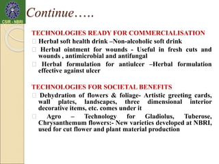 TECHNOLOGIES READY FOR COMMERCIALISATION
Herbal soft health drink –Non-alcoholic soft drink
Herbal ointment for wounds - Useful in fresh cuts and
wounds , antimicrobial and antifungal
Herbal formulation for antiulcer –Herbal formulation
effective against ulcer
TECHNOLOGIES FOR SOCIETAL BENEFITS
Dehydration of flowers & foliage- Artistic greeting cards,
wall plates, landscapes, three dimensional interior
decorative items, etc. comes under it
Agro – Technology for Gladiolus, Tuberose,
Chrysanthemum flowers:- New varieties developed at NBRI,
used for cut flower and plant material production
Continue…..
 
