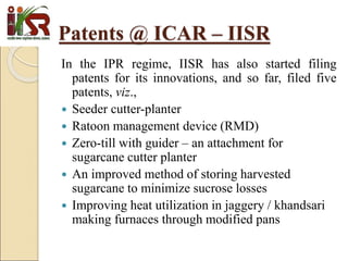 In the IPR regime, IISR has also started filing
patents for its innovations, and so far, filed five
patents, viz.,
 Seeder cutter-planter
 Ratoon management device (RMD)
 Zero-till with guider – an attachment for
sugarcane cutter planter
 An improved method of storing harvested
sugarcane to minimize sucrose losses
 Improving heat utilization in jaggery / khandsari
making furnaces through modified pans
Patents @ ICAR – IISR
 