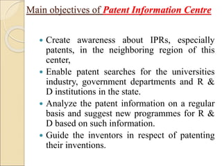  Create awareness about IPRs, especially
patents, in the neighboring region of this
center,
 Enable patent searches for the universities
industry, government departments and R &
D institutions in the state.
 Analyze the patent information on a regular
basis and suggest new programmes for R &
D based on such information.
 Guide the inventors in respect of patenting
their inventions.
Main objectives of Patent Information Centre
 