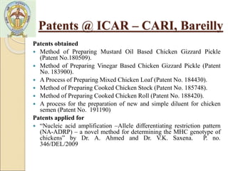 Patents obtained
 Method of Preparing Mustard Oil Based Chicken Gizzard Pickle
(Patent No.180509).
 Method of Preparing Vinegar Based Chicken Gizzard Pickle (Patent
No. 183900).
 A Process of Preparing Mixed Chicken Loaf (Patent No. 184430).
 Method of Preparing Cooked Chicken Stock (Patent No. 185748).
 Method of Preparing Cooked Chicken Roll (Patent No. 188420).
 A process for the preparation of new and simple diluent for chicken
semen (Patent No. 191190)
Patents applied for
 “Nucleic acid amplification –Allele differentiating restriction pattern
(NA-ADRP) – a novel method for determining the MHC genotype of
chickens” by Dr. A. Ahmed and Dr. V.K. Saxena. P. no.
346/DEL/2009
Patents @ ICAR – CARI, Bareilly
 