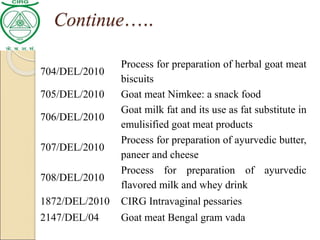 704/DEL/2010
Process for preparation of herbal goat meat
biscuits
705/DEL/2010 Goat meat Nimkee: a snack food
706/DEL/2010
Goat milk fat and its use as fat substitute in
emulisified goat meat products
707/DEL/2010
Process for preparation of ayurvedic butter,
paneer and cheese
708/DEL/2010
Process for preparation of ayurvedic
flavored milk and whey drink
1872/DEL/2010 CIRG Intravaginal pessaries
2147/DEL/04 Goat meat Bengal gram vada
Continue…..
 