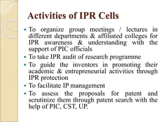 Activities of IPR Cells
 To organize group meetings / lectures in
different departments & affiliated colleges for
IPR awareness & understanding with the
support of PIC officials
 To take IPR audit of research programme
 To guide the inventors in promoting their
academic & entrepreneurial activities through
IPR protection
 To facilitate IP management
 To assess the proposals for patent and
scrutinize them through patent search with the
help of PIC, CST, UP.
 