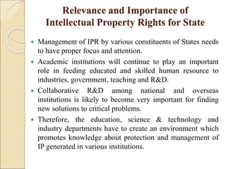 Relevance and Importance of
Intellectual Property Rights for State
 Management of IPR by various constituents of States needs
to have proper focus and attention.
 Academic institutions will continue to play an important
role in feeding educated and skilled human resource to
industries, government, teaching and R&D.
 Collaborative R&D among national and overseas
institutions is likely to become very important for finding
new solutions to critical problems.
 Therefore, the education, science & technology and
industry departments have to create an environment which
promotes knowledge about protection and management of
IP generated in various institutions.
 