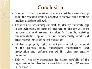 Conclusion
 In order to keep abreast researchers must be aware deeply
about the research strategy adopted to receive value for their
intellect and time utilized.
 There can be two strategies: first, to identify the white gap
in the technology or areas of intervention that are yet to be
monopolized and second, to identify from the existing
research studies, options that are commercially viable and
effectively eligible for patent protection.
 Intellectual property rights are not just attained by the grant
of the patents alone, subsequent maintenance and
prosecution and enforcement of IP rights are equally
important.
 This will not only strengthen the patent portfolio of the
organization but also help to establish a strong IPR regime
in the state.
 