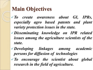 Main Objectives
To create awareness about GI, IPRs,
especially agro based patents and plant
variety protection issues in the state.
Disseminating knowledge on IPR related
issues among the agriculture scientists of the
state.
Developing linkages among academic
persons for diffusion of technologies
To encourage the scientist about global
research in the field of agriculture.
 