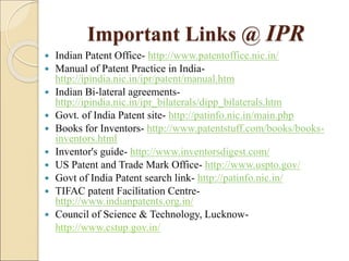 Important Links @ IPR
 Indian Patent Office- http://www.patentoffice.nic.in/
 Manual of Patent Practice in India-
http://ipindia.nic.in/ipr/patent/manual.htm
 Indian Bi-lateral agreements-
http://ipindia.nic.in/ipr_bilaterals/dipp_bilaterals.htm
 Govt. of India Patent site- http://patinfo.nic.in/main.php
 Books for Inventors- http://www.patentstuff.com/books/books-
inventors.html
 Inventor's guide- http://www.inventorsdigest.com/
 US Patent and Trade Mark Office- http://www.uspto.gov/
 Govt of India Patent search link- http://patinfo.nic.in/
 TIFAC patent Facilitation Centre-
http://www.indianpatents.org.in/
 Council of Science & Technology, Lucknow-
http://www.cstup.gov.in/
 