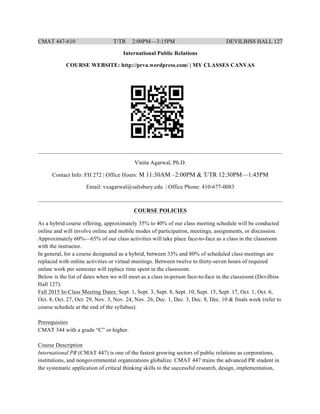 CMAT 447-610 T/TR 2:00PM—3:15PM DEVILBISS HALL 127
International Public Relations
COURSE WEBSITE: http://prva.wordpress.com/ | MY CLASSES CANVAS
_____________________________________________________________________________________
Vinita Agarwal, Ph.D.
Contact Info: FH 272 | Office Hours: M 11:30AM –2:00PM & T/TR 12:30PM—1:45PM
Email: vxagarwal@salisbury.edu | Office Phone: 410-677-0083
_____________________________________________________________________________________
COURSE POLICIES
As a hybrid course offering, approximately 35% to 40% of our class meeting schedule will be conducted
online and will involve online and mobile modes of participation, meetings, assignments, or discussion.
Approximately 60%—65% of our class activities will take place face-to-face as a class in the classroom
with the instructor.
In general, for a course designated as a hybrid, between 33% and 80% of scheduled class meetings are
replaced with online activities or virtual meetings. Between twelve to thirty-seven hours of required
online work per semester will replace time spent in the classroom.
Below is the list of dates when we will meet as a class in-person face-to-face in the classroom (Devilbiss
Hall 127):
Fall 2015 In-Class Meeting Dates: Sept. 1, Sept. 3, Sept. 8, Sept. 10, Sept. 15, Sept. 17, Oct. 1, Oct. 6,
Oct. 8, Oct. 27, Oct. 29, Nov. 3, Nov. 24, Nov. 26, Dec. 1, Dec. 3, Dec. 8, Dec. 10 & finals week (refer to
course schedule at the end of the syllabus).
Prerequisites
CMAT 344 with a grade “C” or higher.
Course Description
International PR (CMAT 447) is one of the fastest growing sectors of public relations as corporations,
institutions, and nongovernmental organizations globalize. CMAT 447 trains the advanced PR student in
the systematic application of critical thinking skills to the successful research, design, implementation,
 
