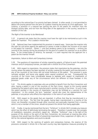 246    WIPO Intellectual Property Handbook: Policy, Law and Use




according to the national law if no priority had been claimed. In other words, it is not permitted to
deduct the priority period from the term of a patent invoking the priority of a first application. For
instance, a provision in a national law starting the term of the patent for invention from the
(foreign) priority date, and not from the filing date of the application in the country, would be in
violation of this rule.

The Right of the Inventor to be Mentioned

5.37 A general rule states that the inventor must have the right to be mentioned as such in the
patent for invention. This is stated in Article 4ter.

5.38 National laws have implemented this provision in several ways. Some give the inventor only
the right for civil action against the applicant or owner in order to obtain the inclusion of his name
in the patent for invention. Others — and that tendency seems to be increasing — enforce the
naming of the inventor during the procedure for the grant of a patent for invention on an ex officio
basis. In the United States of America, for example, it is even required that the applicant for a
patent be the inventor himself.

Importation, Failure to Work and Compulsory Licenses

5.39 The questions of importation of articles covered by patents, of failure to work the patented
invention and of compulsory licenses, are dealt with in Article 5A of the Convention.

5.40 With respect to importation, the provision states that importation by the patentee, into the
country where the patent has been granted, of articles covered by the patent and manufactured in
any of the countries of the Union will not entail forfeiture of the patent. This provision is quite
narrowly worded, and hence only applies when several conditions are met. Consequently the
countries of the Union have considerable leeway to legislate with respect to importation of
patented goods under any of the circumstances which are different to those foreseen in this
provision.

5.41 This Article applies to patentees who are entitled to benefit from the Paris Convention and
who, having a patent in one of the countries of the Paris Union, import to this country goods
(covered by the patent) which were manufactured in another country of the Union. In such a case,
the patent granted in the country of importation may not be forfeited as a sanction for such
importation. In this context, the term “patentee” would also cover the representative of the
patentee, or any person who effects the importation in the name of such patentee.

5.42 With respect to the goods that are imported, it suffices that they be manufactured in a
country of the Union. The fact that the goods, having been manufactured in a country of the
Union, are thereafter circulated through other countries and eventually imported from a country
which is not a member of the Union, would not prevent this Article from being applicable.

5.43 Finally, it may be mentioned that the term “forfeiture” in Article 5A(1) includes any measure
which has the effect of definitively terminating the patent. Therefore it would cover the concepts
of invalidation, revocation, annulment, repeal, etc. Whether “forfeiture” may, in the light of the
purpose of this Article or the spirit of the Paris Convention, be construed as covering also other
measures that would have the effect of preventing importation (fines, suspension of rights, etc.) is
left for the national legislation and courts to decide.

5.44 With respect to the working of patents and compulsory licenses, the essence of the
provisions contained in Article 5A is that each country may take legislative measures providing for
 