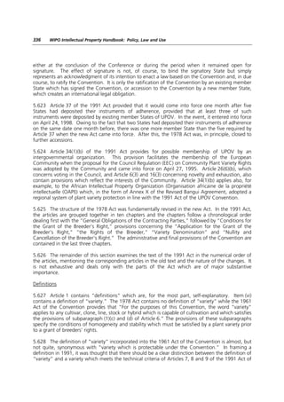 336    WIPO Intellectual Property Handbook: Policy, Law and Use




either at the conclusion of the Conference or during the period when it remained open for
signature. The effect of signature is not, of course, to bind the signatory State but simply
represents an acknowledgment of its intention to enact a law based on the Convention and, in due
course, to ratify the Convention. It is only the ratification of the Convention by an existing member
State which has signed the Convention, or accession to the Convention by a new member State,
which creates an international legal obligation.

5.623 Article 37 of the 1991 Act provided that it would come into force one month after five
States had deposited their instruments of adherence, provided that at least three of such
instruments were deposited by existing member States of UPOV. In the event, it entered into force
on April 24, 1998. Owing to the fact that two States had deposited their instruments of adherence
on the same date one month before, there was one more member State than the five required by
Article 37 when the new Act came into force. After this, the 1978 Act was, in principle, closed to
further accessions.

5.624 Article 34(1)(b) of the 1991 Act provides for possible membership of UPOV by an
intergovernmental organization. This provision facilitates the membership of the European
Community when the proposal for the Council Regulation (EEC) on Community Plant Variety Rights
was adopted by the Community and came into force on April 27, 1995. Article 26(6)(b), which
concerns voting in the Council, and Article 6(3) and 16(3) concerning novelty and exhaustion, also
contain provisions which reflect the interests of the Community. Article 34(1)(b) applies also, for
example, to the African Intellectual Property Organization (Organisation africaine de la propriété
intellectuelle (OAPI)) which, in the form of Annex X of the Revised Bangui Agreement, adopted a
regional system of plant variety protection in line with the 1991 Act of the UPOV Convention.

5.625 The structure of the 1978 Act was fundamentally revised in the new Act. In the 1991 Act,
the articles are grouped together in ten chapters and the chapters follow a chronological order
dealing first with the “General Obligations of the Contracting Parties,” followed by “Conditions for
the Grant of the Breeder’s Right,” provisions concerning the “Application for the Grant of the
Breeder’s Right,” “the Rights of the Breeder,” “Variety Denomination” and “Nullity and
Cancellation of the Breeder’s Right.” The administrative and final provisions of the Convention are
contained in the last three chapters.

5.626 The remainder of this section examines the text of the 1991 Act in the numerical order of
the articles, mentioning the corresponding articles in the old text and the nature of the changes. It
is not exhaustive and deals only with the parts of the Act which are of major substantive
importance.

Definitions

5.627 Article 1 contains “definitions” which are, for the most part, self-explanatory. Item (vi)
contains a definition of “variety.” The 1978 Act contains no definition of “variety” while the 1961
Act of the Convention provides that “For the purposes of this Convention, the word “variety”
applies to any cultivar, clone, line, stock or hybrid which is capable of cultivation and which satisfies
the provisions of subparagraph (1)(c) and (d) of Article 6.” The provisions of these subparagraphs
specify the conditions of homogeneity and stability which must be satisfied by a plant variety prior
to a grant of breeders’ rights.

5.628 The definition of “variety” incorporated into the 1961 Act of the Convention is almost, but
not quite, synonymous with “variety which is protectable under the Convention.” In framing a
definition in 1991, it was thought that there should be a clear distinction between the definition of
“variety” and a variety which meets the technical criteria of Articles 7, 8 and 9 of the 1991 Act of
 