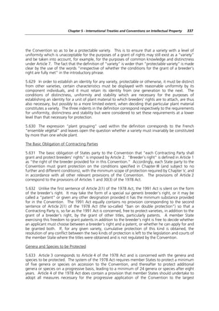 Chapter 5 - International Treaties and Conventions on Intellectual Property   337




the Convention so as to be a protectable variety. This is to ensure that a variety with a level of
uniformity which is unacceptable for the purposes of a grant of rights may still exist as a “variety”
and be taken into account, for example, for the purposes of common knowledge and distinctness
under Article 7. The fact that the definition of “variety” is wider than “protectable variety” is made
clear by the use of the words “irrespective of whether the conditions for the grant of a breeder’s
right are fully met” in the introductory phrase.

5.629 In order to establish an identity for any variety, protectable or otherwise, it must be distinct
from other varieties, certain characteristics must be displayed with reasonable uniformity by its
component individuals, and it must retain its identity from one generation to the next. The
conditions of distinctness, uniformity and stability which are necessary for the purposes of
establishing an identity for a unit of plant material to which breeders’ rights are to attach, are thus
also necessary, but possibly to a more limited extent, when deciding that particular plant material
constitutes a variety. The three indents in the definition correspond respectively to the requirements
for uniformity, distinctness and stability but were considered to set these requirements at a lower
level than that necessary for protection.

5.630 The expression “plant grouping” used within the definition corresponds to the French
“ensemble végétal” and leaves open the question whether a variety must invariably be constituted
by more than one whole plant.

The Basic Obligation of Contracting Parties

5.631 The basic obligation of States party to the Convention that “each Contracting Party shall
grant and protect breeders’ rights” is imposed by Article 2. “Breeder’s right” is defined in Article 1
as “the right of the breeder provided for in this Convention.” Accordingly, each State party to the
Convention must grant protection on the conditions specified in Chapter III (and subject to no
further and different conditions), with the minimum scope of protection required by Chapter V, and
in accordance with all other relevant provisions of the Convention. The provisions of Article 2
correspond to the provisions of Articles 1 and 30(3) of the 1978 Act.

5.632 Unlike the first sentence of Article 2(1) of the 1978 Act, the 1991 Act is silent on the form
of the breeder’s right. It may take the form of a special sui generis breeder’s right, or it may be
called a “patent” or given any other designation provided it has the minimum substance provided
for in the Convention. The 1991 Act equally contains no provision corresponding to the second
sentence of Article 2(1) of the 1978 Act (the so-called “ban on double protection”) so that a
Contracting Party is, so far as the 1991 Act is concerned, free to protect varieties, in addition to the
grant of a breeder’s right, by the grant of other titles, particularly patents. A member State
exercising this freedom to grant patents in addition to the breeder’s right is free to decide whether
an applicant must choose between a breeder’s right and a patent, or whether he can apply for and
be granted both. If, for any given variety, cumulative protection of this kind is obtained, the
resolution of any conflict between the two kinds of protection is left to the legislation and courts of
the member State where the titles were obtained and is not regulated by the Convention.

Genera and Species to be Protected

5.633 Article 3 corresponds to Article 4 of the 1978 Act and is concerned with the genera and
species to be protected. The system of the 1978 Act requires member States to protect a minimum
of five genera or species on accession to the Convention, and thereafter to protect additional
genera or species on a progressive basis, leading to a minimum of 24 genera or species after eight
years. Article 4 of the 1978 Act does contain a provision that member States should undertake to
adopt all measures necessary for the progressive application of the Convention to the largest
 