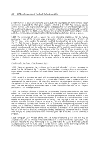 338    WIPO Intellectual Property Handbook: Policy, Law and Use




possible number of botanical genera and species, but in no way imposes on member States a clear
commitment to protect the whole plant kingdom. Article 3 of the 1991 Act, however, requires
existing member States to protect all plant genera and species five years after becoming bound by
the new text, and requires new member States to protect all plant genera and species 10 years after
they become bound by the 1991 Act, so that over time a worldwide UPOV system of plant variety
protection will emerge which requires all member States to protect all plant genera or species.

5.634 The emergence of such a system has some interesting implications for the future,
particularly in view of the increased scope of protection which is now provided in Article 14 of
the 1991 text. Since Sweden, for example, modified its national law so as to conform with
the 1991 Act, it should in due course become possible to protect a new banana variety in Sweden,
notwithstanding the fact that the variety will never be grown there, with a view to taking action
against imports derived from the unlicensed propagation of the variety in countries where plant
variety protection is not available. The absence under the 1978 Act of any protection of the
harvested material of a plant variety in importing countries has meant that it has been a matter of
no concern to exporting countries without breeders’ rights if varieties were piratically exploited in
their territories with no reward to the breeders of the varieties. This situation may well change in
the future in relation to species where the harvested material of the variety moves in international
trade.

Conditions for the Grant of the Breeder’s Right

5.635 These articles contain the conditions for the grant of a breeder’s right and correspond to
Article 6 of the 1978 Act of the Convention. There have been extensive changes in language but,
except where some express reference is made below, there is no specific intention to change the
substance.

5.636 Article 6 of the new text deals with the novelty-destroying prior commercialization of a
variety. In the existing text, a variety must not have been offered for sale or marketed with the
agreement of the breeder prior to the filing of an application for protection in the territory where
the application is filed or, where the law of the relevant State so provides, for one year prior to such
filing. The new text requires all member States to make provision in their laws for this one-year
grace period; it is no longer optional.

5.637 The provisions of Article 6(1)(b) of the 1978 Act state that the variety must not have been
offered for sale or marketed with the agreement of the breeder prior to the date of application.
The provisions of Article 6 of the 1991 Act state that propagating or harvested material of the
variety must not have been sold or otherwise disposed of to others by or with the consent of the
breeder for the purposes of exploitation of the variety. The language of the 1991 Act is very
different from that of Article 6(1)(b) of the 1978 Act, and may have the effect of encompassing
certain commercial activities with varieties that fall outside the corresponding provisions in the
existing laws of some UPOV member States. An example might be the use of an inbred line as the
parent of a hybrid where the inbred line was not itself sold or marketed. It has been claimed that
the use of an inbred in this way, perhaps protected by trade secrecy, would not debar its breeder
from applying for protection for the inbred line many years after it was first used for commercial
purposes.

5.638 Paragraph (3) of Article 6 of the 1991 Act makes reference to special rules that may be
adopted where sales are effected in the member States of an intergovernmental organization. This
provision relates to the UPOV membership of the EC, and enables the EC and its member States to
enact provisions which will make a sale in one EC member State a novelty-destroying event for all
EC member States, thereby conforming to the concept of the single market.
 