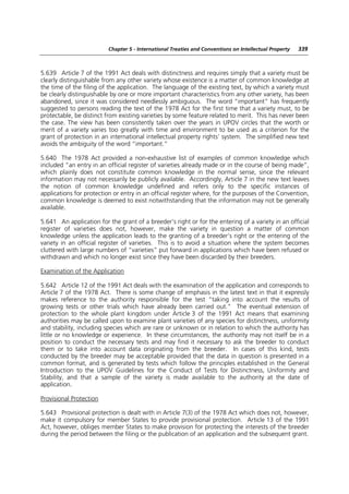 Chapter 5 - International Treaties and Conventions on Intellectual Property   339



5.639 Article 7 of the 1991 Act deals with distinctness and requires simply that a variety must be
clearly distinguishable from any other variety whose existence is a matter of common knowledge at
the time of the filing of the application. The language of the existing text, by which a variety must
be clearly distinguishable by one or more important characteristics from any other variety, has been
abandoned, since it was considered needlessly ambiguous. The word “important” has frequently
suggested to persons reading the text of the 1978 Act for the first time that a variety must, to be
protectable, be distinct from existing varieties by some feature related to merit. This has never been
the case. The view has been consistently taken over the years in UPOV circles that the worth or
merit of a variety varies too greatly with time and environment to be used as a criterion for the
grant of protection in an international intellectual property rights’ system. The simplified new text
avoids the ambiguity of the word “important.”

5.640 The 1978 Act provided a non-exhaustive list of examples of common knowledge which
included “an entry in an official register of varieties already made or in the course of being made”,
which plainly does not constitute common knowledge in the normal sense, since the relevant
information may not necessarily be publicly available. Accordingly, Article 7 in the new text leaves
the notion of common knowledge undefined and refers only to the specific instances of
applications for protection or entry in an official register where, for the purposes of the Convention,
common knowledge is deemed to exist notwithstanding that the information may not be generally
available.

5.641 An application for the grant of a breeder’s right or for the entering of a variety in an official
register of varieties does not, however, make the variety in question a matter of common
knowledge unless the application leads to the granting of a breeder’s right or the entering of the
variety in an official register of varieties. This is to avoid a situation where the system becomes
cluttered with large numbers of “varieties” put forward in applications which have been refused or
withdrawn and which no longer exist since they have been discarded by their breeders.

Examination of the Application

5.642 Article 12 of the 1991 Act deals with the examination of the application and corresponds to
Article 7 of the 1978 Act. There is some change of emphasis in the latest text in that it expressly
makes reference to the authority responsible for the test “taking into account the results of
growing tests or other trials which have already been carried out.” The eventual extension of
protection to the whole plant kingdom under Article 3 of the 1991 Act means that examining
authorities may be called upon to examine plant varieties of any species for distinctness, uniformity
and stability, including species which are rare or unknown or in relation to which the authority has
little or no knowledge or experience. In these circumstances, the authority may not itself be in a
position to conduct the necessary tests and may find it necessary to ask the breeder to conduct
them or to take into account data originating from the breeder. In cases of this kind, tests
conducted by the breeder may be acceptable provided that the data in question is presented in a
common format, and is generated by tests which follow the principles established in the General
Introduction to the UPOV Guidelines for the Conduct of Tests for Distinctness, Uniformity and
Stability, and that a sample of the variety is made available to the authority at the date of
application.

Provisional Protection

5.643 Provisional protection is dealt with in Article 7(3) of the 1978 Act which does not, however,
make it compulsory for member States to provide provisional protection. Article 13 of the 1991
Act, however, obliges member States to make provision for protecting the interests of the breeder
during the period between the filing or the publication of an application and the subsequent grant.
 