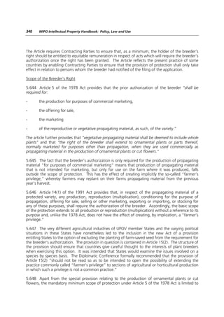 340    WIPO Intellectual Property Handbook: Policy, Law and Use




The Article requires Contracting Parties to ensure that, as a minimum, the holder of the breeder’s
right should be entitled to equitable remuneration in respect of acts which will require the breeder’s
authorization once the right has been granted. The Article reflects the present practice of some
countries by enabling Contracting Parties to ensure that the provision of protection shall only take
effect in relation to persons whom the breeder had notified of the filing of the application.

Scope of the Breeder’s Right

5.644 Article 5 of the 1978 Act provides that the prior authorization of the breeder “shall be
required for:

-      the production for purposes of commercial marketing,

-      the offering for sale,

-      the marketing

-      of the reproductive or vegetative propagating material, as such, of the variety.”

The article further provides that “vegetative propagating material shall be deemed to include whole
plants” and that “the right of the breeder shall extend to ornamental plants or parts thereof,
normally marketed for purposes other than propagation, when they are used commercially as
propagating material in the production of ornamental plants or cut flowers.”

5.645 The fact that the breeder’s authorization is only required for the production of propagating
material “for purposes of commercial marketing” means that production of propagating material
that is not intended for marketing, but only for use on the farm where it was produced, falls
outside the scope of protection. This has the effect of creating implicitly the so-called “farmer’s
privilege,” whereby farmers may replant on their farms propagating material from the previous
year’s harvest.

5.646 Article 14(1) of the 1991 Act provides that, in respect of the propagating material of a
protected variety, any production, reproduction (multiplication), conditioning for the purpose of
propagation, offering for sale, selling or other marketing, exporting or importing, or stocking for
any of these purposes, shall require the authorization of the breeder. Accordingly, the basic scope
of the protection extends to all production or reproduction (multiplication) without a reference to its
purpose and, unlike the 1978 Act, does not have the effect of creating, by implication, a “farmer’s
privilege.”

5.647 The very different agricultural industries of UPOV member States and the varying political
situations in these States have nonetheless led to the inclusion in the new Act of a provision
entitling States to the option of excluding the planting of farm-saved seed from the requirement for
the breeder’s authorization. The provision in question is contained in Article 15(2). The structure of
the provision should ensure that countries give careful thought to the interests of plant breeders
when exercising this option. It was intended that States would examine the issues involved on a
species by species basis. The Diplomatic Conference formally recommended that the provision of
Article 15(2) “should not be read so as to be intended to open the possibility of extending the
practice commonly called “farmer’s privilege” to sections of agricultural or horticultural production
in which such a privilege is not a common practice.”

5.648 Apart from the special provision relating to the production of ornamental plants or cut
flowers, the mandatory minimum scope of protection under Article 5 of the 1978 Act is limited to
 