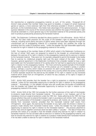 Chapter 5 - International Treaties and Conventions on Intellectual Property   341




the reproductive or vegetative propagating material, as such, of the variety. Paragraph (4) of
Article 5 does provide that member States may grant to breeders, in respect of certain botanical
genera or species, a more extensive right than that otherwise provided in Article 5, extending, in
particular, to the marketed product. Few States took advantage of this optional provision. A major
question debated in the course of the revision process was whether the scope of the breeder’s right
should be extended in a more general way to the harvested material of the protected variety and
even to products produced by processing the harvested material.

5.649 The Diplomatic Conference decided the above question in the affirmative. Article 14(2) of
the 1991 Act does make provision for the scope of the breeder’s right to extend to harvested
material, including entire plants and parts of plants where these have been obtained through the
unauthorized use of propagating material of a protected variety, but qualifies the scope by
providing that this scope of protection exists, “unless the breeder has had reasonable opportunity
to exercise his right in relation to the propagating material of the variety.”

5.650 The majority of the member States of UPOV which voted in the Diplomatic Conference on
the text of Article 14(2) were not prepared to extend to the breeder an untrammeled choice
between the exercise of his right in relation to the propagating material and its exercise in relation
to the harvested material. They were not, for example, prepared to permit the breeder to be totally
free to exercise his intellectual property right over the grain instead of the seed. There was,
however, general agreement in the Diplomatic Conference that a breeder needed to have a right
exercisable over the harvested material of his variety when he had had no opportunity to exercise a
right in relation to the propagating material. The most commonly quoted example of the breeder
being unable to exercise his right was that of the piratical use of a breeder’s variety in another
country, perhaps a country which makes no provision for plant variety protection, followed by a
subsequent import of harvested material of the variety into a country where the variety is protected.
A further example would be the exercise by the breeder of his right in relation to any harvested
material which arises from an infringement, of which he was unaware, of his rights in respect of
propagating material.

5.651 Article 14(2) provides that the breeder has a right to protection in relation to harvested
material “unless he has reasonable opportunity to exercise his right in relation to the propagating
material.” Accordingly, it is the alleged infringer who will usually bear the burden of establishing
that the breeder has indeed had reasonable opportunity to exercise his right in relation to the
propagating material of the variety.

5.652 Article 14(3) of the 1991 Act provides for the further extension of the right of the breeder
to products made directly from harvested material. This provision is not, however, part of the
mandatory minimum scope of protection under the 1991 Act. States adhering to the 1991 Act may
choose whether they wish to extend the breeder’s right in accordance with Article 14(3). Under the
Article, the authorization of the breeder is required to produce, sell, market, etc. any product made
directly from harvested material, provided that the harvested material itself results from
infringement. Once again, the exercise by the breeder of any right under the Article in relation to
products made directly from harvested material exists “unless the breeder has had reasonable
opportunity to exercise his right in relation to the harvested material.” The provisos attached to
Article 14(2) and (3) together constitute what has been called a “cascade.” The idea of those who
promote the notion of a cascade is that the breeder should only exercise his right in relation to
harvested material if he has not been able to exercise it in relation to the propagating material, and
that he should only exercise his right in relation to a product made directly from harvested material
if he has been unable to exercise his right in relation to the harvested material.
 