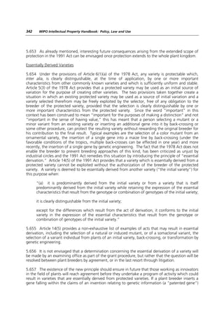 342    WIPO Intellectual Property Handbook: Policy, Law and Use




5.653 As already mentioned, interesting future consequences arising from the extended scope of
protection in the 1991 Act can be envisaged once protection extends to the whole plant kingdom.

Essentially Derived Varieties

5.654 Under the provisions of Article 6(1)(a) of the 1978 Act, any variety is protectable which,
inter alia, is clearly distinguishable, at the time of application, by one or more important
characteristics from other commonly known varieties and which is sufficiently uniform and stable.
Article 5(3) of the 1978 Act provides that a protected variety may be used as an initial source of
variation for the purpose of creating other varieties. The two provisions taken together create a
situation in which an existing protected variety may be used as a source of initial variation and a
variety selected therefrom may be freely exploited by the selector, free of any obligation to the
breeder of the protected variety, provided that the selection is clearly distinguishable by one or
more important characteristics from the protected variety. Since the word “important” in this
context has been construed to mean “important for the purposes of making a distinction” and not
“important in the sense of having value,” this has meant that a person selecting a mutant or a
minor variant from an existing variety or inserting an additional gene into it by back-crossing or
some other procedure, can protect the resulting variety without rewarding the original breeder for
his contribution to the final result. Typical examples are the selection of a color mutant from an
ornamental variety, the insertion of a single gene into a maize line by back-crossing (under the
favorable conditions of the tropics, multiple back-crosses can be effected in one year) and more
recently, the insertion of a single gene by genetic engineering. The fact that the 1978 Act does not
enable the breeder to prevent breeding approaches of this kind, has been criticized as unjust by
industrial circles and the 1991 Act remedies this situation by introducing the principle of “essential
derivation.” Article 14(5) of the 1991 Act provides that a variety which is essentially derived from a
protected variety cannot be exploited without the authorization of the breeder of the protected
variety. A variety is deemed to be essentially derived from another variety (“the initial variety”) for
this purpose when:

      “(a) it is predominantly derived from the initial variety or from a variety that is itself
      predominantly derived from the initial variety while retaining the expression of the essential
      characteristics that result from the genotype or combination of genotypes of the initial variety;

      it is clearly distinguishable from the initial variety;

      except for the differences which result from the act of derivation, it conforms to the initial
      variety in the expression of the essential characteristics that result from the genotype or
      combination of genotypes of the initial variety.”

5.655 Article 14(5) provides a non-exhaustive list of examples of acts that may result in essential
derivation, including the selection of a natural or induced mutant, or of a somaclonal variant, the
selection of a variant individual from plants of an initial variety, back-crossing, or transformation by
genetic engineering.

5.656 It is not envisaged that a determination concerning the essential derivation of a variety will
be made by an examining office as part of the grant procedure, but rather that the question will be
resolved between plant breeders by agreement, or in the last resort through litigation.

5.657 The existence of the new principle should ensure in future that those working as innovators
in the field of plants will reach agreement before they undertake a program of activity which could
result in varieties that are essentially derived from protected varieties. If a plant breeder inserts a
gene falling within the claims of an invention relating to genetic information (a “patented gene”)
 