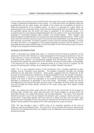 Chapter 5 - International Treaties and Conventions on Intellectual Property   343




into his variety, the resulting variety could fall within the scope of the patent enabling the patentee,
in effect, to prohibit the exploitation of the variety. If, on the other hand, the patentee inserts the
patented gene into the same variety, the breeder of the variety has no possibility at present to
forbid the exploitation of the modified variety. In future, if a patentee of a gene inserts his
patented gene into a protected variety, there will exist the possibility that the modified variety will
be essentially derived and fall within the scope of protection of the protected variety. It is
considered that the new balance established between the two systems in this way will facilitate the
exchange of technology between plant breeders and biotechnologists. Plant breeders and
biotechnologists are described here as if they pursue fundamentally separate activities. UPOV is well
aware that their activities may be pursued in one and the same organization or by one person but it
does still help, occasionally, for present purposes to talk of the two activities separately. It should
be noted that there is no suggestion in the essential derivation provision that the breeder of an
essentially derived variety should be able to force the breeder of the initial variety to grant a license,
through some compulsory license procedure.

Exceptions to the Breeder’s Right

5.658 A description has already been given, in connection with the scope of protection, of the
provisions of Article 15(2) relating to an optional exception from the scope of protection in favor of
certain farmers in certain circumstances. Article 15(1)(iii) provides that “acts done for the purpose
of breeding other varieties” are compulsorily excepted from the breeder’s right. This provision
reproduces the substance of Article 5(3) of the 1978 Act whereby the authorization of the breeder
is not required for the utilization of a protected variety as an initial source of variation for the
purpose of creating other varieties, thus creating the so-called “breeder’s exemption.”

5.659 This is a very important feature of the Convention and is strongly supported by plant
breeders and by interested circles generally. The breeder’s exemption principle was strongly
reaffirmed by the Diplomatic Conference. Some parties suggested that the introduction of the
principle of essential derivation represents a fundamental departure from the breeder’s exemption.
Essential derivation is not seen in this light in UPOV. A variety will be essentially derived from
another only when it retains the expression of the essential characteristics that result from the
genotype or combination of genotypes of the initial variety. Accordingly, a variety will only be
encompassed by the essential derivation provision when it resembles the initial variety very closely
and uses virtually the whole genetic structure of the initial variety apart from specific limited
modifications.

5.660 Any variety may still be used under the 1991 Act of the Convention for the purpose of
breeding other varieties and, unless they fall within the limited category of varieties which are
essentially derived, such newly bred varieties may be freely exploited. The nature of the essential
derivation principle is such that any breeder who embarks upon a program which will result in a
variety which is essentially derived, will know what he is doing and why, and will either reach
agreement with the breeder of the initial variety or will take the risk that the time and effort of his
program will be wasted if the breeder of the initial variety declines to grant a license.

5.661 The new principle is seen in UPOV circles as an important extension of the zone of
protection around a protected variety. This zone will in future comprise the minimum distance that
results from the existing distinctness rule together with an additional zone created by the essential
derivation principle.
 
