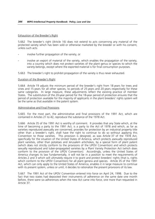 344    WIPO Intellectual Property Handbook: Policy, Law and Use




Exhaustion of the Breeder’s Right

5.662 The breeder’s right (Article 16) does not extend to acts concerning any material of the
protected variety which has been sold or otherwise marketed by the breeder or with his consent,
unless such acts:

-      involve further propagation of the variety, or

-      involve an export of material of the variety, which enables the propagation of the variety,
       into a country which does not protect varieties of the plant genus or species to which the
       variety belongs, except where the exported material is for final consumption purposes.

5.663 The breeder’s right to prohibit propagation of the variety is thus never exhausted.

Duration of the Breeder’s Right

5.664 Article 19 adjusts the minimum period of the breeder’s right from 18 years for trees and
vines and 15 years for all other species, to periods of 25 years and 20 years respectively for these
same categories. In large measure, these adjustments reflect the existing practice of member
States. The substitution of the 20-year period for the 18-year period of protection ensures that the
period of protection available for the majority of applicants in the plant breeders’ rights system will
be the same as that available in the patent system.

Administrative and Final Provisions

5.665 For the most part, the administrative and final provisions of the 1991 Act, which are
contained in Articles 21 to 42, reproduce the substance of the 1978 Act.

5.666 Article 35 of the 1991 Act is worthy of comment. It provides that any State which, at the
time of becoming a party to the 1991 Act, is a party to the Act of 1978 and which, as far as
varieties reproduced asexually are concerned, provides for protection by an industrial property title
other than a breeder’s right, shall have the right to continue to do so without applying this
Convention to those varieties. This provision is designed, as was Article 37 of the 1978 Act,
specifically for the situation of the United States of America, which protects asexually reproduced
plant varieties, other than potatoes and Jerusalem artichokes, by a special form of plant patent
(which does not strictly conform to the provisions of the UPOV Convention) and which protects
sexually reproduced and tuber-propagated varieties by a Plant Variety Protection Act (which does
conform to the provision of the UPOV Convention). Accordingly, unless the United States of
America changes its law fundamentally, it will not be in a position to meet the requirements of
Articles 2 and 3 which will ultimately require it to grant and protect breeders’ rights (that is, rights
which conform to the UPOV Convention) for all plant genera and species. Article 35 of the 1991
Act, which can only apply to the United States of America, enables it in large measure to continue
with its present system, unless or until, it decides to rationalize the present provisions of its law.

5.667 The 1991 Act of the UPOV Convention entered into force on April 24, 1998. Due to the
fact that two states had deposited their instruments of adherence on the same date one month
before, there were six adherences when the new Act came into force, one more than requested in
Article 37.
 