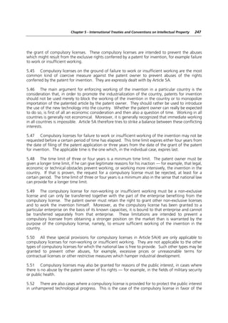 Chapter 5 - International Treaties and Conventions on Intellectual Property   247




the grant of compulsory licenses. These compulsory licenses are intended to prevent the abuses
which might result from the exclusive rights conferred by a patent for invention, for example failure
to work or insufficient working.

5.45 Compulsory licenses on the ground of failure to work or insufficient working are the most
common kind of coercive measure against the patent owner to prevent abuses of the rights
conferred by the patent for invention. They are expressly dealt with by Article 5A.

5.46 The main argument for enforcing working of the invention in a particular country is the
consideration that, in order to promote the industrialization of the country, patents for invention
should not be used merely to block the working of the invention in the country or to monopolize
importation of the patented article by the patent owner. They should rather be used to introduce
the use of the new technology into the country. Whether the patent owner can really be expected
to do so, is first of all an economic consideration and then also a question of time. Working in all
countries is generally not economical. Moreover, it is generally recognized that immediate working
in all countries is impossible. Article 5A therefore tries to strike a balance between these conflicting
interests.

5.47 Compulsory licenses for failure to work or insufficient working of the invention may not be
requested before a certain period of time has elapsed. This time limit expires either four years from
the date of filing of the patent application or three years from the date of the grant of the patent
for invention. The applicable time is the one which, in the individual case, expires last.

5.48 The time limit of three or four years is a minimum time limit. The patent owner must be
given a longer time limit, if he can give legitimate reasons for his inaction — for example, that legal,
economic or technical obstacles prevent working, or working more intensively, the invention in the
country. If that is proven, the request for a compulsory license must be rejected, at least for a
certain period. The time limit of three or four years is a minimum also in the sense that national law
can provide for a longer time limit.

5.49 The compulsory license for non-working or insufficient working must be a non-exclusive
license and can only be transferred together with the part of the enterprise benefiting from the
compulsory license. The patent owner must retain the right to grant other non-exclusive licenses
and to work the invention himself. Moreover, as the compulsory license has been granted to a
particular enterprise on the basis of its known capacities, it is bound to that enterprise and cannot
be transferred separately from that enterprise. These limitations are intended to prevent a
compulsory licensee from obtaining a stronger position on the market than is warranted by the
purpose of the compulsory license, namely, to ensure sufficient working of the invention in the
country.

5.50 All these special provisions for compulsory licenses in Article 5A(4) are only applicable to
compulsory licenses for non-working or insufficient working. They are not applicable to the other
types of compulsory licenses for which the national law is free to provide. Such other types may be
granted to prevent other abuses, for example, excessive prices or unreasonable terms for
contractual licenses or other restrictive measures which hamper industrial development.

5.51 Compulsory licenses may also be granted for reasons of the public interest, in cases where
there is no abuse by the patent owner of his rights — for example, in the fields of military security
or public health.

5.52 There are also cases where a compulsory license is provided for to protect the public interest
in unhampered technological progress. This is the case of the compulsory license in favor of the
 