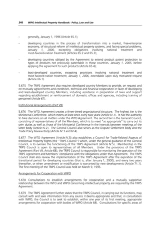 346    WIPO Intellectual Property Handbook: Policy, Law and Use




-      generally, January 1, 1996 (Article 65.1);

-      developing countries in the process of transformation into a market, free-enterprise
       economy, of structural reform of intellectual property systems, and facing special problems,
       January 1, 2000, excepting obligations involving national treatment and
       most-favored-nation treatment (Articles 65.2 and 65.3);

-      developing countries obliged by the Agreement to extend product patent protection to
       types of products not previously patentable in those countries, January 1, 2005, before
       applying the agreement to such products (Article 65.4);

-      least-developed countries, excepting provisions involving national treatment and
       most-favored-nation treatment, January 1, 2006, extendable upon duly motivated request
       (Article 66.1).

5.675 The TRIPS Agreement also requires developed country Members to provide, on request and
on mutually agreed terms and conditions, technical and financial cooperation in favor of developing
and least-developed country Members, including assistance in preparation of laws and support
regarding establishment or reinforcement of domestic offices and agencies, including training of
personnel (Article 67).

Institutional Arrangements (Part VII)

5.676 The WTO Agreement creates a three-tiered organizational structure. The highest tier is the
Ministerial Conference, which meets at least once every two years (Article IV.1). It has the authority
to take decisions on all matters under the WTO Agreement. The second tier is the General Council,
consisting of representatives of all the Members, which is to meet “as appropriate” to carry out its
own duties as well as those of the Ministerial Conference in the intervals between meetings of the
latter body (Article IV.2). The General Council also serves as the Dispute Settlement Body and the
Trade Policy Review Body (Article IV.3 and IV.4).

5.677 The WTO Agreement (Article IV.5) also establishes a Council for Trade-Related Aspects of
Intellectual Property Rights (the “TRIPS Council”) which, under the general guidance of the General
Council, is to oversee the functioning of the TRIPS Agreement (Article IV.5). Membership in the
TRIPS Council is open to representatives of all Members. Under the provisions of the TRIPS
Agreement (Part VII, Article 68), the TRIPS Council is responsible for monitoring the operation of the
TRIPS Agreement and Members’ compliance with the obligations under that Agreement. The TRIPS
Council shall also review the implementation of the TRIPS Agreement after the expiration of the
transitional period for developing countries (that is, after January 1, 2000), and every two years
thereafter, or when amendment or modification is warranted by new developments (Article 71.1).
The first meeting of the TRIPS Council was held on March 9, 1995.

Arrangements for Cooperation with WIPO

5.678 Consultations to establish arrangements for cooperation and a mutually supportive
relationship between the WTO and WIPO concerning intellectual property are required by the TRIPS
Agreement.

5.679 The TRIPS Agreement further states that the TRIPS Council, in carrying out its functions, may
consult with and seek information from any source it deems appropriate and that, in consultation
with WIPO, the Council is to seek to establish, within one year of its first meeting, appropriate
arrangements for cooperation with bodies of WIPO (Article 68). Consultations for specific areas of
 