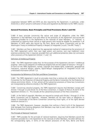 Chapter 5 - International Treaties and Conventions on Intellectual Property   347




cooperation between WIPO and WTO are also required by the Agreement, in particular, under
Article 63.2, which concerns notification of laws and regulations by Members to the TRIPS Council.


General Provisions, Basic Principles and Final Provisions (Parts I and VII)


5.680 A basic principle concerning the nature and scope of obligations under the TRIPS
Agreement is that Members must give effect to the provisions of the Agreement and accord the
treatment provided for in the Agreement to the nationals of other Members. A “national” is
understood as meaning those natural or legal persons who would be eligible for protection if all
Members of WTO were also bound by the Paris, Berne and Rome Conventions and by the
Washington Treaty on Intellectual Property in Respect of Integrated Circuits (“the IPIC Treaty”).

5.681 Members are free to determine the appropriate method of implementing the provisions of
the TRIPS Agreement within their own legal system and practice, and may implement more
extensive protection than is required, provided that such additional protection does not contravene
other provisions of the Agreement (Article 1.1 and 1.3).

Definition of Intellectual Property

5.682 The TRIPS Agreement states that, for the purposes of the Agreement, the term “intellectual
property” refers to all categories of intellectual property that are the subject of Sections 1 through 7
of Part II of the TRIPS Agreement, namely, copyright and related rights, trademarks, geographical
indications, industrial designs, patents, layout-designs (topographies) of integrated circuits and
undisclosed information (Article 1.2).

Incorporation by Reference of the Paris and Berne Conventions

5.683 The TRIPS Agreement is built on principles more than a century old, embodied in the Paris
Convention for the Protection of Industrial Property and the Berne Convention for the Protection of
Literary and Artistic Works. In fact, almost all the substantive provisions of these two Conventions
are incorporated by reference directly in the TRIPS Agreement.

5.684 Concerning industrial property, the TRIPS Agreement requires that Members comply with
Articles 1 through 12 and Article 19, of the Paris Convention, in respect of Parts II, III and IV of the
Agreement (Article 2.1). This includes all the substantive provisions of the Paris Convention.

5.685 In the field of copyright, Members are required to comply with Articles 1 through 21 of the
Berne Convention and its Appendix. However, Members do not have rights or obligations in
respect of Article 6bis of the Berne Convention concerning moral rights, or of the rights derived
therefrom (Article 9.1).

5.686 The TRIPS Agreement, however, stipulates that nothing in Parts I to IV of the Agreement
shall derogate from existing obligations that Members may have to each other under the Paris or
Berne Conventions (Article 2.2).

The Principle of National Treatment

5.687 TRIPS provides for the principle of national treatment, requiring that Members accord the
treatment provided for in the Agreement to the nationals of other Members, the latter defined, for
the corresponding rights, in terms of the relevant provisions of the Paris, Berne and Rome
 