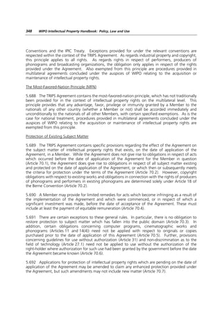 348    WIPO Intellectual Property Handbook: Policy, Law and Use




Conventions and the IPIC Treaty. Exceptions provided for under the relevant conventions are
respected within the context of the TRIPS Agreement. As regards industrial property and copyright,
this principle applies to all rights. As regards rights in respect of performers, producers of
phonograms and broadcasting organizations, the obligation only applies in respect of the rights
provided under the Agreement. Also exempted from this principle are procedures provided in
multilateral agreements concluded under the auspices of WIPO relating to the acquisition or
maintenance of intellectual property rights.

The Most-Favored-Nation Principle (MFN)

5.688 The TRIPS Agreement contains the most-favored-nation principle, which has not traditionally
been provided for in the context of intellectual property rights on the multilateral level. This
principle provides that any advantage, favor, privilege or immunity granted by a Member to the
nationals of any other country (whether a Member or not) shall be accorded immediately and
unconditionally to the nationals of all other Members, with certain specified exemptions. As is the
case for national treatment, procedures provided in multilateral agreements concluded under the
auspices of WIPO relating to the acquisition or maintenance of intellectual property rights are
exempted from this principle.

Protection of Existing Subject Matter

5.689 The TRIPS Agreement contains specific provisions regarding the effect of the Agreement on
the subject matter of intellectual property rights that exists, on the date of application of the
Agreement, in a Member. While the Agreement does not give rise to obligations in respect of acts
which occurred before the date of application of the Agreement for the Member in question
(Article 70.1), the Agreement does give rise to obligations in respect of all subject matter existing
and protected on the date of application of the Agreement, or which then or subsequently meets
the criteria for protection under the terms of the Agreement (Article 70.2). However, copyright
obligations with respect to existing works and obligations in connection with the rights of producers
of phonograms and performers in existing phonograms are determined solely under Article 18 of
the Berne Convention (Article 70.2).

5.690 A Member may provide for limited remedies for acts which become infringing as a result of
the implementation of the Agreement and which were commenced, or in respect of which a
significant investment was made, before the date of acceptance of the Agreement. These must
include at least the payment of equitable remuneration (Article 70.4).

5.691 There are certain exceptions to these general rules. In particular, there is no obligation to
restore protection to subject matter which has fallen into the public domain (Article 70.3). In
addition, certain obligations concerning computer programs, cinematographic works and
phonograms (Articles 11 and 14(4)) need not be applied with respect to originals or copies
purchased prior to the date of application of this Agreement (Article 70.5). Further, provisions
concerning guidelines for use without authorization (Article 31) and non-discrimination as to the
field of technology (Article 27.1) need not be applied to use without the authorization of the
right-holder where authorization for such use had been granted by the government before the date
the Agreement became known (Article 70.6).

5.692 Applications for protection of intellectual property rights which are pending on the date of
application of the Agreement may be amended to claim any enhanced protection provided under
the Agreement, but such amendments may not include new matter (Article 70.7).
 