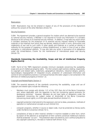 Chapter 5 - International Treaties and Conventions on Intellectual Property   349




Reservations

5.693 Reservations may not be entered in respect of any of the provisions of the Agreement
without the consent of the other Members (Article 72).

Security Exceptions

5.694 The Agreement provides a general exception for matters which are deemed to be essential
to national security interests; a Member is not required to furnish any information if it considers
disclosure to be contrary to its essential security interests. In addition, it may take any action which
it considers necessary for the protection of its essential security interests relating to fissionable
materials or the materials from which they are derived, relating to traffic in arms, ammunition and
implements of war and to such traffic in other goods and materials as is carried on directly or
indirectly for the purpose of supplying a military establishment, or taken in time of war or other
emergency in international relations. It may also take any action in pursuance of its obligations
under the United Nations Charter for the maintenance of international peace and security
(Article 73).


Standards Concerning the Availability, Scope and Use of Intellectual Property
Rights (Part II)


5.695 Part II of the TRIPS Agreement provides minimum standards concerning the availability,
scope and use of intellectual property rights. This Part contains eight sections relating, respectively,
to copyright and related rights, trademarks, geographical indications, industrial designs, patents,
layout-designs (topographies) of integrated circuits, protection of undisclosed information and
control of anti-competitive practices in contractual licenses (the latter subject is not contained in the
definition of intellectual property of Article 1.2).

Copyright and Related Rights (Section 1)

5.696 The essential elements of the standards concerning the availability, scope and use of
copyright and related rights include the following:

-      Members must comply with Articles 1-21 of the 1971 Paris Act of the Berne Convention
       and, where applicable, with the Appendix to that Act (containing special provisions for
       developing countries). However, Members do not have rights or obligations under the
       Agreement concerning the subject matter of Article 6bis of the Berne Convention
       (concerning moral rights), or of the rights derived therefrom (Article 9.1);

-      copyright protection shall extend to the expression and not to ideas, procedures, methods of
       operation or mathematical concepts as such (Article 9.2);

-      computer programs, whether in source or object code, must be protected as literary works
       under the Berne Convention (Article 10.1);

-      compilations of data or other material, whether in machine readable or other form, which
       by reason of the selection or arrangement of their contents constitute intellectual creations
       shall be protected “as such.” The protection does not extend to, but is without prejudice to
       any copyright subsisting in, the data or material itself (Article 10.2);
 
