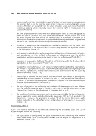350    WIPO Intellectual Property Handbook: Policy, Law and Use




-      a commercial rental right is provided in respect of at least computer programs except where
       the program itself is not the essential object of the rental, and to cinematographic works;
       however, Members are excepted from the latter obligation unless such rental has led to
       widespread copying which materially impairs the exclusive right of reproduction in a
       Member (Article 11);

-      the term of protection for works other than photographic works or works of applied art,
       where the term is calculated on a basis other than the life of a natural person, shall be no
       less than 50 years from the end of the calendar year of authorized publication or, if
       publication has not taken place within 50 years from the making of the work, 50 years from
       the end of the calendar year of the making of the work (Article 12);

-      limitations or exceptions to exclusive rights are confined to cases which do not conflict with
       normal exploitation of the work and do not unreasonably prejudice the legitimate interests
       of the right-holder (Article 13);

-      with respect to related rights, performing artists shall have the right to prevent the fixation
       and reproduction of their unfixed performances on phonograms, and the wireless
       broadcasting and communication to the public of their live performances (Article 14.1);

-      producers of phonograms shall have the right to authorize or prohibit the direct or indirect
       reproduction of their phonograms (Article 14.2);

-      broadcasting organizations (or, if such rights are not granted to broadcasting organizations,
       the owners of copyright in the subject matter of broadcasts) shall have the right to prohibit
       the fixation, reproduction, wireless rebroadcasting and communication to the public by
       television broadcast (Article 14.3);

-      a rental right is provided for producers of, and certain other right-holders in, phonograms;
       Members may maintain systems, in existence on April 15, 1994, of equitable remuneration
       in respect of the rental of phonograms, provided such system does not materially impair
       exclusive rights of reproduction (Article 14.4);

-      the term of protection for performers and producers of phonograms is at least 50 years
       from the end of the calendar year of fixation or performance, and for broadcasters at least
       20 years from the end of the calendar year of broadcast (Article 14.5);

-      the conditions, limitations, exceptions and reservations permitted by the Rome Convention
       may be applied to certain related rights (under paragraphs 14.1 to 14.3) granted in the
       Agreement; however, the provisions of Article 18 of the Berne Convention apply,
       mutatis mutandis, to the rights of performers and producers of phonograms in phonograms
       (Article 14.6).

Trademarks (Section 2)

5.697 The essential elements of the standards concerning the availability, scope and use of
trademark rights include the following:

-      any sign capable of distinguishing the goods or services of one undertaking from those of
       other undertakings (thus including service marks) shall be eligible for registration as a
       trademark (Article 15.1);
 