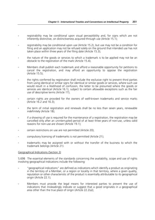 Chapter 5 - International Treaties and Conventions on Intellectual Property   351




-      registrability may be conditional upon visual perceptibility and, for signs which are not
       inherently distinctive, on distinctiveness acquired through use (Article 15.1);

-      registrability may be conditional upon use (Article 15.2), but use may not be a condition for
       filing and an application may not be refused solely on the ground that intended use has not
       taken place within three years of the filing date (Article 15.3);

-      the nature of the goods or services to which a trademark is to be applied may not be an
       obstacle to the registration of the mark (Article 15.4);

-      Members shall publish each trademark and afford a reasonable opportunity for petitions to
       cancel the registration, and may afford an opportunity to oppose the registration
       (Article 15.5);

-      the rights conferred by registration shall include the exclusive right to prevent third parties
       from using identical or similar signs for identical or similar goods or services, where such use
       would result in a likelihood of confusion, the latter to be presumed where the goods or
       services are identical (Article 16.1), subject to certain allowable exceptions such as the fair
       use of descriptive terms (Article 17);

-      certain rights are provided for the owners of well-known trademarks and service marks
       (Article 16.2 and 16.3);

-      the term of initial registration and renewals shall be no less than seven years, renewable
       indefinitely (Article 18);

-      if a showing of use is required for the maintenance of a registration, the registration may be
       cancelled only after an uninterrupted period of at least three years of non-use, unless valid
       reasons for non-use are shown (Article 19.1);

-      certain restrictions on use are not permitted (Article 20);

-      compulsory licensing of trademarks is not permitted (Article 21);

-      trademarks may be assigned with or without the transfer of the business to which the
       trademark belongs (Article 21).

Geographical Indications (Section 3)

5.698 The essential elements of the standards concerning the availability, scope and use of rights
involving geographical indications include the following:

-      “geographical indications” are defined as indications which identify a product as originating
       in the territory of a Member, or a region or locality in that territory, where a given quality,
       reputation or other characteristic of the product is essentially attributable to its geographical
       origin (Article 22.1);

-      Members must provide the legal means for interested parties to prevent the use of
       indications that misleadingly indicate or suggest that a good originates in a geographical
       area other than the true place of origin (Article 22.2(a));
 