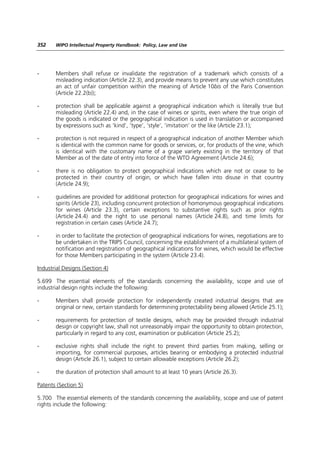 352    WIPO Intellectual Property Handbook: Policy, Law and Use




-      Members shall refuse or invalidate the registration of a trademark which consists of a
       misleading indication (Article 22.3), and provide means to prevent any use which constitutes
       an act of unfair competition within the meaning of Article 10bis of the Paris Convention
       (Article 22.2(b));

-      protection shall be applicable against a geographical indication which is literally true but
       misleading (Article 22.4) and, in the case of wines or spirits, even where the true origin of
       the goods is indicated or the geographical indication is used in translation or accompanied
       by expressions such as ‘kind’, ‘type’, ‘style’, ‘imitation’ or the like (Article 23.1);

-      protection is not required in respect of a geographical indication of another Member which
       is identical with the common name for goods or services, or, for products of the vine, which
       is identical with the customary name of a grape variety existing in the territory of that
       Member as of the date of entry into force of the WTO Agreement (Article 24.6);

-      there is no obligation to protect geographical indications which are not or cease to be
       protected in their country of origin, or which have fallen into disuse in that country
       (Article 24.9);

-      guidelines are provided for additional protection for geographical indications for wines and
       spirits (Article 23), including concurrent protection of homonymous geographical indications
       for wines (Article 23.3), certain exceptions to substantive rights such as prior rights
       (Article 24.4) and the right to use personal names (Article 24.8), and time limits for
       registration in certain cases (Article 24.7);

-      in order to facilitate the protection of geographical indications for wines, negotiations are to
       be undertaken in the TRIPS Council, concerning the establishment of a multilateral system of
       notification and registration of geographical indications for wines, which would be effective
       for those Members participating in the system (Article 23.4).

Industrial Designs (Section 4)

5.699 The essential elements of the standards concerning the availability, scope and use of
industrial design rights include the following:

-      Members shall provide protection for independently created industrial designs that are
       original or new, certain standards for determining protectability being allowed (Article 25.1);

-      requirements for protection of textile designs, which may be provided through industrial
       design or copyright law, shall not unreasonably impair the opportunity to obtain protection,
       particularly in regard to any cost, examination or publication (Article 25.2);

-      exclusive rights shall include the right to prevent third parties from making, selling or
       importing, for commercial purposes, articles bearing or embodying a protected industrial
       design (Article 26.1), subject to certain allowable exceptions (Article 26.2);

-      the duration of protection shall amount to at least 10 years (Article 26.3).

Patents (Section 5)

5.700 The essential elements of the standards concerning the availability, scope and use of patent
rights include the following:
 