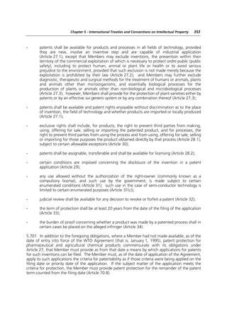 Chapter 5 - International Treaties and Conventions on Intellectual Property   353



-      patents shall be available for products and processes in all fields of technology, provided
       they are new, involve an inventive step and are capable of industrial application
       (Article 27.1), except that Members may exclude inventions, the prevention within their
       territory of the commercial exploitation of which is necessary to protect ordre public (public
       safety), including to protect human, animal or plant life or health or to avoid serious
       prejudice to the environment, provided that such exclusion is not made merely because the
       exploitation is prohibited by their law (Article 27.2); and Members may further exclude
       diagnostic, therapeutic and surgical methods for the treatment of humans or animals, plants
       and animals other than microorganisms, and essentially biological processes for the
       production of plants or animals other than non-biological and microbiological processes
       (Article 27.3); however, Members shall provide for the protection of plant varieties either by
       patents or by an effective sui generis system or by any combination thereof (Article 27.3);

-      patents shall be available and patent rights enjoyable without discrimination as to the place
       of invention, the field of technology and whether products are imported or locally produced
       (Article 27.1);

-      exclusive rights shall include, for products, the right to prevent third parties from making,
       using, offering for sale, selling or importing the patented product, and for processes, the
       right to prevent third parties from using the process and from using, offering for sale, selling
       or importing for those purposes the product obtained directly by that process (Article 28.1),
       subject to certain allowable exceptions (Article 30);

-      patents shall be assignable, transferable and shall be available for licensing (Article 28.2);

-      certain conditions are imposed concerning the disclosure of the invention in a patent
       application (Article 29);

-      any use allowed without the authorization of the right-owner (commonly known as a
       compulsory license), and such use by the government, is made subject to certain
       enumerated conditions (Article 31); such use in the case of semi-conductor technology is
       limited to certain enumerated purposes (Article 31(c));

-      judicial review shall be available for any decision to revoke or forfeit a patent (Article 32);

-      the term of protection shall be at least 20 years from the date of the filing of the application
       (Article 33);

-      the burden of proof concerning whether a product was made by a patented process shall in
       certain cases be placed on the alleged infringer (Article 34).

5.701 In addition to the foregoing obligations, where a Member had not made available, as of the
date of entry into force of the WTO Agreement (that is, January 1, 1995), patent protection for
pharmaceutical and agricultural chemical products commensurate with its obligations under
Article 27, that Member must provide as from that date a means by which applications for patents
for such inventions can be filed. The Member must, as of the date of application of the Agreement,
apply to such applications the criteria for patentability as if those criteria were being applied on the
filing date or priority date of the application. If the subject matter of the application meets the
criteria for protection, the Member must provide patent protection for the remainder of the patent
term counted from the filing date (Article 70.8).
 