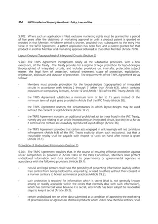 354    WIPO Intellectual Property Handbook: Policy, Law and Use




5.702 Where such an application is filed, exclusive marketing rights must be granted for a period
of five years after the obtaining of marketing approval or until a product patent is granted or
rejected in that Member, whichever period is shorter, provided that, subsequent to the entry into
force of the WTO Agreement, a patent application has been filed and a patent granted for that
product in another Member and marketing approval obtained in that other Member (Article 70.9).

Layout-Designs (Topographies) of Integrated Circuits (Section 6)

5.703 The TRIPS Agreement incorporates nearly all the substantive provisions, with a few
exceptions, of the Treaty. The Treaty provides for a regime of legal protection for layout-designs
(topographies) of integrated circuits, and includes provisions on, inter alia, protectable subject
matter, the legal form of protection, national treatment, scope of protection, exploitation,
registration, disclosure and duration of protection. The requirements of the TRIPS Agreement are as
follows:

-      Members must provide protection for the layout-designs (topographies) of integrated
       circuits in accordance with Articles 2 through 7 (other than Article 6(3), which contains
       provisions on compulsory licenses), Article 12 and Article 16(3) of the IPIC Treaty (Article 35);

-      the TRIPS Agreement substitutes a minimum term of ten to 15 years instead of the
       minimum term of eight years provided in Article 8 of the IPIC Treaty (Article 38);

-      the TRIPS Agreement restricts the circumstances in which layout-designs may be used
       without the consent of right-holders (Article 37.2);

-      the TRIPS Agreement contains an additional prohibited act to those listed in the IPIC Treaty,
       namely any act relating to an article incorporating an integrated circuit, but only in so far as
       it continues to contain an unlawfully reproduced layout-design (Article 36);

-      the TRIPS Agreement provides that certain acts engaged in unknowingly will not constitute
       infringement (Article 6(4) of the IPIC Treaty explicitly allows such exclusions), but that a
       reasonable royalty shall be payable with respect to stock on hand after notice is given
       (Article 37.1).

Protection of Undisclosed Information (Section 7)

5.704 The TRIPS Agreement provides that, in the course of ensuring effective protection against
unfair competition as provided in Article 10bis of the Paris Convention, Members shall protect
undisclosed information and data submitted to governments or governmental agencies in
accordance with the following provisions (Article 39.1):

-      natural and legal persons shall have the possibility of preventing information lawfully within
       their control from being disclosed to, acquired by, or used by others without their consent in
       a manner contrary to honest commercial practices (Article 39.2);

-      such protection is required for information which is secret (that is, not generally known
       among or readily accessible within the circles that normally deal with such information),
       which has commercial value because it is secret, and which has been subject to reasonable
       steps to keep it secret (Article 39.2);

-      certain undisclosed test or other data submitted as a condition of approving the marketing
       of pharmaceutical or agricultural chemical products which utilize new chemical entities, shall
 