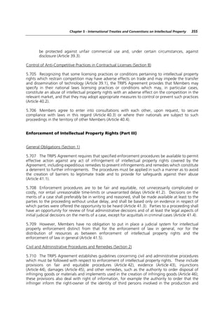 Chapter 5 - International Treaties and Conventions on Intellectual Property   355




        be protected against unfair commercial use and, under certain circumstances, against
        disclosure (Article 39.3).

Control of Anti-Competitive Practices in Contractual Licenses (Section 8)

5.705 Recognizing that some licensing practices or conditions pertaining to intellectual property
rights which restrain competition may have adverse effects on trade and may impede the transfer
and dissemination of technology (Article 39.1), the TRIPS Agreement provides that Members may
specify in their national laws licensing practices or conditions which may, in particular cases,
constitute an abuse of intellectual property rights with an adverse effect on the competition in the
relevant market, and that they may adopt appropriate measures to control or prevent such practices
(Article 40.2).

5.706 Members agree to enter into consultations with each other, upon request, to secure
compliance with laws in this regard (Article 40.3) or where their nationals are subject to such
proceedings in the territory of other Members (Article 40.4).


Enforcement of Intellectual Property Rights (Part III)


General Obligations (Section 1)

5.707 The TRIPS Agreement requires that specified enforcement procedures be available to permit
effective action against any act of infringement of intellectual property rights covered by the
Agreement, including expeditious remedies to prevent infringements and remedies which constitute
a deterrent to further infringements. The procedures must be applied in such a manner as to avoid
the creation of barriers to legitimate trade and to provide for safeguards against their abuse
(Article 41.1).

5.708 Enforcement procedures are to be fair and equitable, not unnecessarily complicated or
costly, nor entail unreasonable time-limits or unwarranted delays (Article 41.2). Decisions on the
merits of a case shall preferably be in writing and reasoned, shall be made available at least to the
parties to the proceeding without undue delay, and shall be based only on evidence in respect of
which parties were offered the opportunity to be heard (Article 41.3). Parties to a proceeding shall
have an opportunity for review of final administrative decisions and of at least the legal aspects of
initial judicial decisions on the merits of a case, except for acquittals in criminal cases (Article 41.4).

5.709 However, Members have no obligation to put in place a judicial system for intellectual
property enforcement distinct from that for the enforcement of law in general, nor for the
distribution of resources as between enforcement of intellectual property rights and the
enforcement of law in general (Article 41.5).

Civil and Administrative Procedures and Remedies (Section 2)

5.710 The TRIPS Agreement establishes guidelines concerning civil and administrative procedures
which must be followed with respect to enforcement of intellectual property rights. These include
provisions on fair and equitable procedures (Article 42), evidence (Article 43), injunctions
(Article 44), damages (Article 45), and other remedies, such as the authority to order disposal of
infringing goods or materials and implements used in the creation of infringing goods (Article 46);
these provisions also deal with right of information, for example the authority to order that the
infringer inform the right-owner of the identity of third persons involved in the production and
 