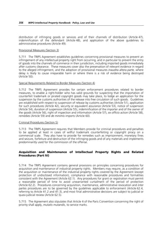 356    WIPO Intellectual Property Handbook: Policy, Law and Use




distribution of infringing goods or services and of their channels of distribution (Article 47),
indemnification of the defendant (Article 48), and application of the above guidelines to
administrative procedures (Article 49).

Provisional Measures (Section 3)

5.711 The TRIPS Agreement establishes guidelines concerning provisional measures to prevent an
infringement of any intellectual property right from occurring, and in particular to prevent the entry
of goods into the channels of commerce in their jurisdiction, including imported goods immediately
after customs clearance. These measures cover also the preservation of relevant evidence in regard
to the alleged infringement, and the adoption of provisional measures inaudita altera parte, where
delay is likely to cause irreparable harm or where there is a risk of evidence being destroyed
(Article 50).

Special Requirements Related to Border Measures (Section 4)

5.712 The TRIPS Agreement provides for certain enforcement procedures related to border
measures, to enable a right-holder who has valid grounds for suspecting that the importation of
counterfeit trademark or pirated copyright goods may take place, to lodge an application for the
suspension by the customs authorities of the release into free circulation of such goods. Guidelines
are established with respect to suspension of release by customs authorities (Article 51), application
for such procedures (Article 42), security or equivalent assurance (Article 53), notice of suspension
(Article 54), duration of suspension (Article 55), indemnification of the importer and of the owner of
the goods (Article 56), right of inspection and information (Article 57), ex officio action (Article 58),
remedies (Article 59) and de minimis imports (Article 60).

Criminal Procedures (Section 5)

5.713 The TRIPS Agreement requires that Members provide for criminal procedures and penalties
to be applied at least in cases of willful trademark counterfeiting or copyright piracy on a
commercial scale. They also have to provide for remedies such as imprisonment, monetary fines
and seizure, forfeiture and destruction of the infringing goods and of any materials and implements
predominantly used for the commission of the offense.


Acquisition and Maintenance of Intellectual Property Rights and Related
Procedures (Part IV)


5.714 The TRIPS Agreement contains general provisions on principles concerning procedures for
acquisition and maintenance of industrial property rights. Members may require, as a condition of
the acquisition or maintenance of the industrial property rights covered by the Agreement (except
protection of undisclosed information), compliance with reasonable procedures and formalities
consistent with the Agreement (Article 62.1). Any procedures for grant or registration must permit
a reasonable period of time to avoid unwarranted curtailment of the period of protection
(Article 62.2). Procedures concerning acquisition, maintenance, administrative revocation and inter
partes procedures are to be governed by the guidelines applicable to enforcement (Article 62.4,
referring to Article 41.2 and 41.3), and most final administrative decisions are subject to judicial or
quasi-judicial review (Article 62.5).

5.715 The Agreement also stipulates that Article 4 of the Paris Convention concerning the right of
priority shall apply, mutatis mutandis, to service marks.
 