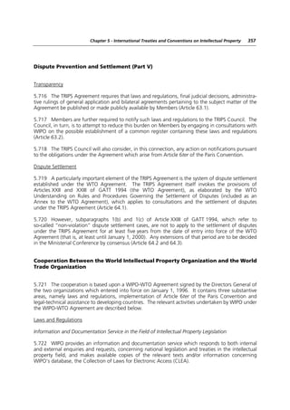 Chapter 5 - International Treaties and Conventions on Intellectual Property   357




Dispute Prevention and Settlement (Part V)


Transparency

5.716 The TRIPS Agreement requires that laws and regulations, final judicial decisions, administra-
tive rulings of general application and bilateral agreements pertaining to the subject matter of the
Agreement be published or made publicly available by Members (Article 63.1).

5.717 Members are further required to notify such laws and regulations to the TRIPS Council. The
Council, in turn, is to attempt to reduce this burden on Members by engaging in consultations with
WIPO on the possible establishment of a common register containing these laws and regulations
(Article 63.2).

5.718 The TRIPS Council will also consider, in this connection, any action on notifications pursuant
to the obligations under the Agreement which arise from Article 6ter of the Paris Convention.

Dispute Settlement

5.719 A particularly important element of the TRIPS Agreement is the system of dispute settlement
established under the WTO Agreement. The TRIPS Agreement itself invokes the provisions of
Articles XXII and XXIII of GATT 1994 (the WTO Agreement), as elaborated by the WTO
Understanding on Rules and Procedures Governing the Settlement of Disputes (included as an
Annex to the WTO Agreement), which applies to consultations and the settlement of disputes
under the TRIPS Agreement (Article 64.1).

5.720 However, subparagraphs 1(b) and 1(c) of Article XXIII of GATT 1994, which refer to
so-called “non-violation” dispute settlement cases, are not to apply to the settlement of disputes
under the TRIPS Agreement for at least five years from the date of entry into force of the WTO
Agreement (that is, at least until January 1, 2000). Any extensions of that period are to be decided
in the Ministerial Conference by consensus (Article 64.2 and 64.3).


Cooperation Between the World Intellectual Property Organization and the World
Trade Organization


5.721 The cooperation is based upon a WIPO-WTO Agreement signed by the Directors General of
the two organizations which entered into force on January 1, 1996. It contains three substantive
areas, namely laws and regulations, implementation of Article 6ter of the Paris Convention and
legal-technical assistance to developing countries. The relevant activities undertaken by WIPO under
the WIPO-WTO Agreement are described below.

Laws and Regulations

Information and Documentation Service in the Field of Intellectual Property Legislation

5.722 WIPO provides an information and documentation service which responds to both internal
and external enquiries and requests, concerning national legislation and treaties in the intellectual
property field, and makes available copies of the relevant texts and/or information concerning
WIPO’s database, the Collection of Laws for Electronic Access (CLEA).
 