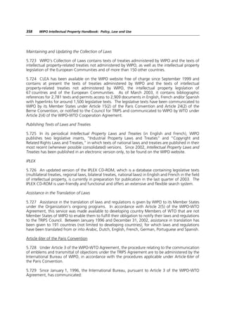 358     WIPO Intellectual Property Handbook: Policy, Law and Use




Maintaining and Updating the Collection of Laws

5.723 WIPO’s Collection of Laws contains texts of treaties administered by WIPO and the texts of
intellectual property-related treaties not administered by WIPO, as well as the intellectual property
legislation of the European Communities and of more than 150 other countries.

5.724 CLEA has been available on the WIPO website free of charge since September 1999 and
contains at present the texts of treaties administered by WIPO and the texts of intellectual
property-related treaties not administered by WIPO, the intellectual property legislation of
67 countries and of the European Communities. As of March 2003, it contains bibliographic
references for 2,781 texts and permits access to 2,909 documents in English, French and/or Spanish
with hyperlinks for around 1,500 legislative texts. The legislative texts have been communicated to
WIPO by its Member States under Article 15(2) of the Paris Convention and Article 24(2) of the
Berne Convention, or notified to the Council for TRIPS and communicated to WIPO by WTO under
Article 2(4) of the WIPO-WTO Cooperation Agreement.

Publishing Texts of Laws and Treaties

5.725 In its periodical Intellectual Property Laws and Treaties (in English and French), WIPO
publishes two legislative inserts, “Industrial Property Laws and Treaties” and “Copyright and
Related Rights Laws and Treaties,” in which texts of national laws and treaties are published in their
most recent (whenever possible consolidated) versions. Since 2002, Intellectual Property Laws and
Treaties has been published in an electronic version only, to be found on the WIPO website.

IPLEX

5.726 An updated version of the IPLEX CD-ROM, which is a database containing legislative texts
(multilateral treaties, regional laws, bilateral treaties, national laws) in English and French in the field
of intellectual property, is currently in preparation for publication in the last quarter of 2003. The
IPLEX CD-ROM is user-friendly and functional and offers an extensive and flexible search system.

Assistance in the Translation of Laws

5.727 Assistance in the translation of laws and regulations is given by WIPO to its Member States
under the Organization’s ongoing programs. In accordance with Article 2(5) of the WIPO-WTO
Agreement, this service was made available to developing country Members of WTO that are not
Member States of WIPO to enable them to fulfill their obligation to notify their laws and regulations
to the TRIPS Council. Between January 1996 and December 31, 2002, assistance in translation has
been given to 191 countries (not limited to developing countries), for which laws and regulations
have been translated from or into Arabic, Dutch, English, French, German, Portuguese and Spanish.

Article 6ter of the Paris Convention

5.728 Under Article 3 of the WIPO-WTO Agreement, the procedure relating to the communication
of emblems and transmittal of objections under the TRIPS Agreement are to be administered by the
International Bureau of WIPO, in accordance with the procedures applicable under Article 6ter of
the Paris Convention.

5.729 Since January 1, 1996, the International Bureau, pursuant to Article 3 of the WIPO-WTO
Agreement, has communicated:
 