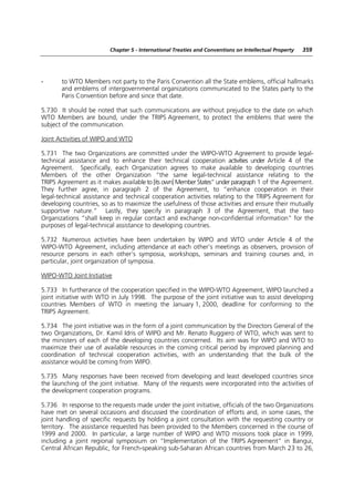 Chapter 5 - International Treaties and Conventions on Intellectual Property   359




-      to WTO Members not party to the Paris Convention all the State emblems, official hallmarks
       and emblems of intergovernmental organizations communicated to the States party to the
       Paris Convention before and since that date.

5.730 It should be noted that such communications are without prejudice to the date on which
WTO Members are bound, under the TRIPS Agreement, to protect the emblems that were the
subject of the communication.

Joint Activities of WIPO and WTO

5.731 The two Organizations are committed under the WIPO-WTO Agreement to provide legal-
technical assistance and to enhance their technical cooperation activities under Article 4 of the
Agreement. Specifically, each Organization agrees to make available to developing countries
Members of the other Organization “the same legal-technical assistance relating to the
TRIPS Agreement as it makes available to [its own] Member States” under paragraph 1 of the Agreement.
They further agree, in paragraph 2 of the Agreement, to “enhance cooperation in their
legal-technical assistance and technical cooperation activities relating to the TRIPS Agreement for
developing countries, so as to maximize the usefulness of those activities and ensure their mutually
supportive nature.” Lastly, they specify in paragraph 3 of the Agreement, that the two
Organizations “shall keep in regular contact and exchange non-confidential information” for the
purposes of legal-technical assistance to developing countries.

5.732 Numerous activities have been undertaken by WIPO and WTO under Article 4 of the
WIPO-WTO Agreement, including attendance at each other’s meetings as observers, provision of
resource persons in each other’s symposia, workshops, seminars and training courses and, in
particular, joint organization of symposia.

WIPO-WTO Joint Initiative

5.733 In furtherance of the cooperation specified in the WIPO-WTO Agreement, WIPO launched a
joint initiative with WTO in July 1998. The purpose of the joint initiative was to assist developing
countries Members of WTO in meeting the January 1, 2000, deadline for conforming to the
TRIPS Agreement.

5.734 The joint initiative was in the form of a joint communication by the Directors General of the
two Organizations, Dr. Kamil Idris of WIPO and Mr. Renato Ruggiero of WTO, which was sent to
the ministers of each of the developing countries concerned. Its aim was for WIPO and WTO to
maximize their use of available resources in the coming critical period by improved planning and
coordination of technical cooperation activities, with an understanding that the bulk of the
assistance would be coming from WIPO.

5.735 Many responses have been received from developing and least developed countries since
the launching of the joint initiative. Many of the requests were incorporated into the activities of
the development cooperation programs.

5.736 In response to the requests made under the joint initiative, officials of the two Organizations
have met on several occasions and discussed the coordination of efforts and, in some cases, the
joint handling of specific requests by holding a joint consultation with the requesting country or
territory. The assistance requested has been provided to the Members concerned in the course of
1999 and 2000. In particular, a large number of WIPO and WTO missions took place in 1999,
including a joint regional symposium on “Implementation of the TRIPS Agreement” in Bangui,
Central African Republic, for French-speaking sub-Saharan African countries from March 23 to 26,
 