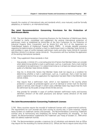 Chapter 5 - International Treaties and Conventions on Intellectual Property   361




towards the creation of international rules and standards which, once matured, could be formally
adopted as, or inserted in, an international treaty.


The Joint Recommendation Concerning Provisions for the Protection of
Well-Known Marks


5.743 The Joint Recommendation Concerning Provisions for the Protection of Well-Known Marks
is intended to clarify, consolidate and supplement the existing international protection of
well-known marks as established by Article 6bis of the Paris Convention for the Protection of
Industrial Property (Paris Convention) and by Article 16.2 and 16.3 of the Agreement on
Trade-Related Aspects of Intellectual Property Rights (TRIPS). It includes detailed provisions
regarding the determination of whether a mark is a well-known mark in a Member State (Article 2),
and remedies in cases of conflict between well-known marks and other marks (Article 4), business
identifiers (Article 5) or domain names (Article 6). The provisions will thus facilitate the application
of the existing international standards.

5.744 They supplement these standards in that:

-      they provide, in Article 2(1), a non-exhaustive list of factors that Member States can consider
       when determining whether a mark is well-known, such as, in particular, that a mark shall be
       considered to be well-known if it is determined to be so in at least one relevant sector of the
       public of a Member State (Article 2(2)(b));

-      they list, in Article 2(3), factors that Member States shall not require as a condition for
       determining whether a mark is well-known, such as, in particular, that a mark has been
       used or registered or that an application for registration has been filed in that Member State
       (Article 2(3)(i));

-      they require that a well-known mark, which is not registered in the country where
       protection is sought, be protected against use of an identical or similar mark for dissimilar
       goods or services, even though in certain cases a Member State may require that the mark
       be well-known by the public at large (Article 4(1)(b) and (c));

-      they provide for remedies in cases of conflicts between well-known marks and business
       identifiers (Article 5 of the draft provisions) and domain names (Article 6 of the draft
       provisions).


The Joint Recommendation Concerning Trademark Licenses


5.745 Many countries require the recordal of trademark licenses with a governmental authority.
The requirements for such recordal vary from country to country and, in some instances, impose
heavy burdens on trademark owners and licensees. The Recommendation Concerning Trademark
Licenses aims at harmonizing and simplifying the formal requirements for recording. In that
respect, the Recommendation supplements the Trademark Law Treaty of October 27, 1994 which
does not address trademark licenses.

5.746 The Recommendation provides a maximum list of indications and elements that an Office
may require for the recording of a license (Article 2(1)); Offices are free to require some only of the
 
