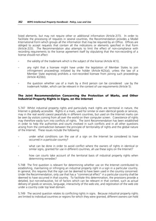 362    WIPO Intellectual Property Handbook: Policy, Law and Use




listed elements, but may not require other or additional information (Article 2(7)). In order to
facilitate the processing of requests in several countries, the Recommendation provides a Model
International Form which groups all the information that may be required by an Office. Offices are
obliged to accept requests that contain all the indications or elements specified in that Form
(Article 2(3)). The Recommendation also attempts to limit the effect of non-compliance with
recording requirements to the license agreement itself by stipulating that the non-recording of a
license should not affect:

-      the validity of the trademark which is the subject of the license (Article 4(1));

-      any right that a licensee might have under the legislation of Member States to join
       infringement proceedings initiated by the holder (Article 4(2)(a)), unless the law of a
       Member State expressly prohibits a non-recorded licensee from joining such proceedings
       (Article 4(2)(b));

-      the question whether use of a mark by a third person can be considered use by the
       trademark holder, which can be relevant in the context of use requirements (Article 5).


The Joint Recommendation Concerning the Protection of Marks, and Other
Industrial Property Rights in Signs, on the Internet


5.747 Whilst industrial property rights and particularly mark rights are territorial in nature, the
Internet is globally accessible. Rights in a mark, used for similar or even identical goods or services,
may in the real world coexist peacefully in different countries, but used on the Internet marks can
be seen by visitors coming from all over the world on their computer screen. Coexistence of rights
may therefore easily turn into conflicts of rights. The Joint Recommendation has been established
in order to help the authorities and courts involved in such conflicts and in all other questions
arising from the contradiction between the principle of territoriality of rights and the global nature
of the Internet. These issues include the following:

-        under what conditions can the use of a sign on the Internet be considered to have
         occurred in a particular country?

-        what can be done in order to avoid conflict where the owners of rights in identical or
         similar signs, granted for use in different countries, all use these signs on the Internet?

-        how can courts take account of the territorial basis of industrial property rights when
         determining remedies?

5.748 The first question is relevant for determining whether use on the Internet contributed to
establishing, maintaining or infringing an industrial property right in a sign in a particular country.
In general, this requires that the sign can be deemed to have been used in the country concerned.
Under the Recommendation, only use that has a “commercial effect” in a particular country shall be
deemed to have occurred in that country. To facilitate this determination, the provisions provide a
detailed, but non-exhaustive, list of factors which can be relevant in that context, such as actual
delivery of goods or services, language, interactivity of the web site, and registration of the web site
under a country code top level domain.

5.749 The second question relates to conflicting rights in signs. Because industrial property rights
are limited to individual countries or regions for which they were granted, different owners can hold
 