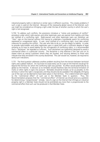 Chapter 5 - International Treaties and Conventions on Intellectual Property   363




industrial property rights in identical or similar signs in different countries. This creates problems if
such a sign is used on the Internet. Because of the necessarily global nature of the Internet, such
use might be considered as infringing a right under the law of another country in which the user’s
right is not recognized.

5.750 To address such conflicts, the provisions introduce a “notice and avoidance of conflict”
procedure under which right-owners and other legitimate users are exempt from liability until they
are notified of a conflicting right. Right-owners and other legitimate users can therefore use
“their” sign on the Internet without first having to undertake a worldwide search for conflicting
registered or unregistered rights. A user, once notified of a conflicting right, must take certain
measures for avoiding the conflict. The user who fails to do so, can be subject to liability. In order
to provide right-holders and other legitimate users in good faith with a sufficient degree of legal
certainty as to how to avoid liability for the infringement of conflicting rights, it is recommended
that a “disclaimer” be regarded as sufficient. Such disclaimers are statements designed to avoid a
commercial effect in a particular country. The disclaimer is only effective if the user acts on its
stated intent by asking customers where they are located, and refusing delivery to those who
indicate that they are based in the country disclaimed. The user would not, however, be required to
verify such indications.

5.751 The third question addresses another problem resulting from the tension between territorial
rights and a global medium. An injunction to cease every use of a sign on the Internet would go far
beyond the territory for which the conflicting right was granted. Its effect would potentially be as
global as the Internet. A decision as to remedies should therefore take the territorial limitation of
marks or other rights in signs into account. Remedies should be limited, as far as possible, to the
territory in which the right is recognized, and they should only be available if the allegedly infringing
use of the sign can be deemed to have taken place in that territory. This is determined with regard
to the “commercial effect” of such use in the Member State in question. Thus, the
Recommendation proposes that the “commercial effect” of Internet use should serve as a yardstick
for determining a “proportionate” remedy. Use of a sign on the Internet that infringes an industrial
property right in a Member State should not be prohibited any more than is proportionate to the
commercial effect that such use has produced in that Member State.
 
