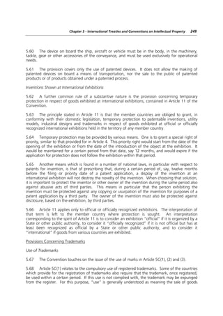 Chapter 5 - International Treaties and Conventions on Intellectual Property   249




5.60 The device on board the ship, aircraft or vehicle must be in the body, in the machinery,
tackle, gear or other accessories of the conveyance, and must be used exclusively for operational
needs.

5.61 The provision covers only the use of patented devices. It does not allow the making of
patented devices on board a means of transportation, nor the sale to the public of patented
products or of products obtained under a patented process.

Inventions Shown at International Exhibitions

5.62 A further common rule of a substantive nature is the provision concerning temporary
protection in respect of goods exhibited at international exhibitions, contained in Article 11 of the
Convention.

5.63 The principle stated in Article 11 is that the member countries are obliged to grant, in
conformity with their domestic legislation, temporary protection to patentable inventions, utility
models, industrial designs and trademarks in respect of goods exhibited at official or officially
recognized international exhibitions held in the territory of any member country.

5.64 Temporary protection may be provided by various means. One is to grant a special right of
priority, similar to that provided for in Article 4. This priority right would start from the date of the
opening of the exhibition or from the date of the introduction of the object at the exhibition. It
would be maintained for a certain period from that date, say 12 months, and would expire if the
application for protection does not follow the exhibition within that period.

5.65 Another means which is found in a number of national laws, in particular with respect to
patents for invention, is that of prescribing that, during a certain period of, say, twelve months
before the filing or priority date of a patent application, a display of the invention at an
international exhibition will not destroy the novelty of the invention. When choosing that solution,
it is important to protect the inventor or other owner of the invention during the same period also
against abusive acts of third parties. This means in particular that the person exhibiting the
invention must be protected against any copying or usurpation of the invention for purposes of a
patent application by a third party. The owner of the invention must also be protected against
disclosure, based on the exhibition, by third parties.

5.66 Article 11 applies only to official or officially recognized exhibitions. The interpretation of
that term is left to the member country where protection is sought. An interpretation
corresponding to the spirit of Article 11 is to consider an exhibition “official” if it is organized by a
State or other public authority, to consider it “officially recognized” if it is not official but has at
least been recognized as official by a State or other public authority, and to consider it
“international” if goods from various countries are exhibited.

Provisions Concerning Trademarks

Use of Trademarks

5.67    The Convention touches on the issue of the use of marks in Article 5C(1), (2) and (3).

5.68 Article 5C(1) relates to the compulsory use of registered trademarks. Some of the countries
which provide for the registration of trademarks also require that the trademark, once registered,
be used within a certain period. If this use is not complied with, the trademark may be expunged
from the register. For this purpose, “use” is generally understood as meaning the sale of goods
 