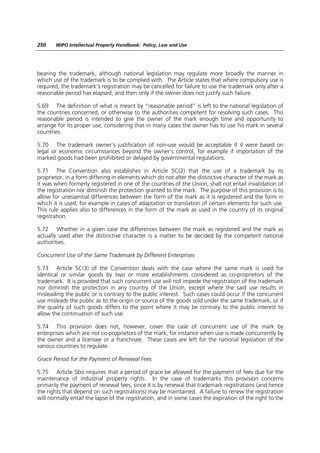 250    WIPO Intellectual Property Handbook: Policy, Law and Use




bearing the trademark, although national legislation may regulate more broadly the manner in
which use of the trademark is to be complied with. The Article states that where compulsory use is
required, the trademark’s registration may be cancelled for failure to use the trademark only after a
reasonable period has elapsed, and then only if the owner does not justify such failure.

5.69 The definition of what is meant by “reasonable period” is left to the national legislation of
the countries concerned, or otherwise to the authorities competent for resolving such cases. This
reasonable period is intended to give the owner of the mark enough time and opportunity to
arrange for its proper use, considering that in many cases the owner has to use his mark in several
countries.

5.70 The trademark owner’s justification of non-use would be acceptable if it were based on
legal or economic circumstances beyond the owner’s control, for example if importation of the
marked goods had been prohibited or delayed by governmental regulations.

5.71 The Convention also establishes in Article 5C(2) that the use of a trademark by its
proprietor, in a form differing in elements which do not alter the distinctive character of the mark as
it was when formerly registered in one of the countries of the Union, shall not entail invalidation of
the registration nor diminish the protection granted to the mark. The purpose of this provision is to
allow for unessential differences between the form of the mark as it is registered and the form in
which it is used, for example in cases of adaptation or translation of certain elements for such use.
This rule applies also to differences in the form of the mark as used in the country of its original
registration.

5.72 Whether in a given case the differences between the mark as registered and the mark as
actually used alter the distinctive character is a matter to be decided by the competent national
authorities.

Concurrent Use of the Same Trademark by Different Enterprises

5.73 Article 5C(3) of the Convention deals with the case where the same mark is used for
identical or similar goods by two or more establishments considered as co-proprietors of the
trademark. It is provided that such concurrent use will not impede the registration of the trademark
nor diminish the protection in any country of the Union, except where the said use results in
misleading the public or is contrary to the public interest. Such cases could occur if the concurrent
use misleads the public as to the origin or source of the goods sold under the same trademark, or if
the quality of such goods differs to the point where it may be contrary to the public interest to
allow the continuation of such use.

5.74 This provision does not, however, cover the case of concurrent use of the mark by
enterprises which are not co-proprietors of the mark, for instance when use is made concurrently by
the owner and a licensee or a franchisee. These cases are left for the national legislation of the
various countries to regulate.

Grace Period for the Payment of Renewal Fees

5.75 Article 5bis requires that a period of grace be allowed for the payment of fees due for the
maintenance of industrial property rights. In the case of trademarks this provision concerns
primarily the payment of renewal fees, since it is by renewal that trademark registrations (and hence
the rights that depend on such registrations) may be maintained. A failure to renew the registration
will normally entail the lapse of the registration, and in some cases the expiration of the right to the
 