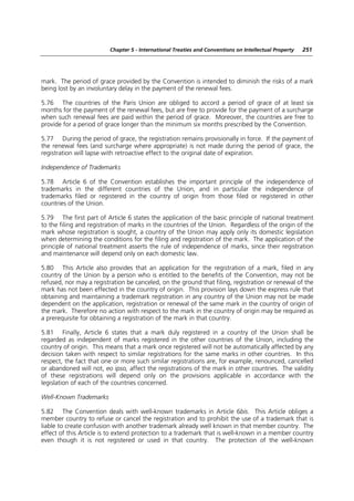 Chapter 5 - International Treaties and Conventions on Intellectual Property   251




mark. The period of grace provided by the Convention is intended to diminish the risks of a mark
being lost by an involuntary delay in the payment of the renewal fees.

5.76 The countries of the Paris Union are obliged to accord a period of grace of at least six
months for the payment of the renewal fees, but are free to provide for the payment of a surcharge
when such renewal fees are paid within the period of grace. Moreover, the countries are free to
provide for a period of grace longer than the minimum six months prescribed by the Convention.

5.77 During the period of grace, the registration remains provisionally in force. If the payment of
the renewal fees (and surcharge where appropriate) is not made during the period of grace, the
registration will lapse with retroactive effect to the original date of expiration.

Independence of Trademarks

5.78 Article 6 of the Convention establishes the important principle of the independence of
trademarks in the different countries of the Union, and in particular the independence of
trademarks filed or registered in the country of origin from those filed or registered in other
countries of the Union.

5.79 The first part of Article 6 states the application of the basic principle of national treatment
to the filing and registration of marks in the countries of the Union. Regardless of the origin of the
mark whose registration is sought, a country of the Union may apply only its domestic legislation
when determining the conditions for the filing and registration of the mark. The application of the
principle of national treatment asserts the rule of independence of marks, since their registration
and maintenance will depend only on each domestic law.

5.80 This Article also provides that an application for the registration of a mark, filed in any
country of the Union by a person who is entitled to the benefits of the Convention, may not be
refused, nor may a registration be canceled, on the ground that filing, registration or renewal of the
mark has not been effected in the country of origin. This provision lays down the express rule that
obtaining and maintaining a trademark registration in any country of the Union may not be made
dependent on the application, registration or renewal of the same mark in the country of origin of
the mark. Therefore no action with respect to the mark in the country of origin may be required as
a prerequisite for obtaining a registration of the mark in that country.

5.81 Finally, Article 6 states that a mark duly registered in a country of the Union shall be
regarded as independent of marks registered in the other countries of the Union, including the
country of origin. This means that a mark once registered will not be automatically affected by any
decision taken with respect to similar registrations for the same marks in other countries. In this
respect, the fact that one or more such similar registrations are, for example, renounced, cancelled
or abandoned will not, eo ipso, affect the registrations of the mark in other countries. The validity
of these registrations will depend only on the provisions applicable in accordance with the
legislation of each of the countries concerned.

Well-Known Trademarks

5.82 The Convention deals with well-known trademarks in Article 6bis. This Article obliges a
member country to refuse or cancel the registration and to prohibit the use of a trademark that is
liable to create confusion with another trademark already well known in that member country. The
effect of this Article is to extend protection to a trademark that is well-known in a member country
even though it is not registered or used in that country. The protection of the well-known
 
