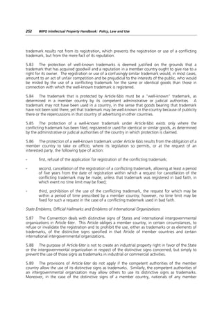 252    WIPO Intellectual Property Handbook: Policy, Law and Use




trademark results not from its registration, which prevents the registration or use of a conflicting
trademark, but from the mere fact of its reputation.

5.83 The protection of well-known trademarks is deemed justified on the grounds that a
trademark that has acquired goodwill and a reputation in a member country ought to give rise to a
right for its owner. The registration or use of a confusingly similar trademark would, in most cases,
amount to an act of unfair competition and be prejudicial to the interests of the public, who would
be misled by the use of a conflicting trademark for the same or identical goods than those in
connection with which the well-known trademark is registered.

5.84 The trademark that is protected by Article 6bis must be a “well-known” trademark, as
determined in a member country by its competent administrative or judicial authorities. A
trademark may not have been used in a country, in the sense that goods bearing that trademark
have not been sold there; yet that trademark may be well-known in the country because of publicity
there or the repercussions in that country of advertising in other countries.

5.85 The protection of a well-known trademark under Article 6bis exists only where the
conflicting trademark has been filed, registered or used for identical or similar goods, as determined
by the administrative or judicial authorities of the country in which protection is claimed.

5.86 The protection of a well-known trademark under Article 6bis results from the obligation of a
member country to take ex officio, where its legislation so permits, or at the request of an
interested party, the following type of action:

-      first, refusal of the application for registration of the conflicting trademark;

-      second, cancellation of the registration of a conflicting trademark, allowing at least a period
       of five years from the date of registration within which a request for cancellation of the
       conflicting trademark may be made, unless that trademark was registered in bad faith, in
       which event no time limit may be fixed;

-      third, prohibition of the use of the conflicting trademark, the request for which may be
       within a period of time prescribed by a member country; however, no time limit may be
       fixed for such a request in the case of a conflicting trademark used in bad faith.

State Emblems, Official Hallmarks and Emblems of International Organizations

5.87 The Convention deals with distinctive signs of States and international intergovernmental
organizations in Article 6ter. This Article obliges a member country, in certain circumstances, to
refuse or invalidate the registration and to prohibit the use, either as trademarks or as elements of
trademarks, of the distinctive signs specified in that Article of member countries and certain
international intergovernmental organizations.

5.88 The purpose of Article 6ter is not to create an industrial property right in favor of the State
or the intergovernmental organization in respect of the distinctive signs concerned, but simply to
prevent the use of those signs as trademarks in industrial or commercial activities.

5.89 The provisions of Article 6ter do not apply if the competent authorities of the member
country allow the use of its distinctive signs as trademarks. Similarly, the competent authorities of
an intergovernmental organization may allow others to use its distinctive signs as trademarks.
Moreover, in the case of the distinctive signs of a member country, nationals of any member
 