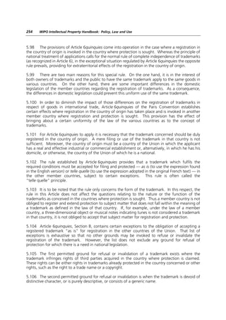 254    WIPO Intellectual Property Handbook: Policy, Law and Use



5.98 The provisions of Article 6quinquies come into operation in the case where a registration in
the country of origin is invoked in the country where protection is sought. Whereas the principle of
national treatment of applications calls for the normal rule of complete independence of trademarks
(as recognized in Article 6), in the exceptional situation regulated by Article 6quinquies the opposite
rule prevails, providing for extraterritorial effects of the registration in the country of origin.

5.99 There are two main reasons for this special rule. On the one hand, it is in the interest of
both owners of trademarks and the public to have the same trademark apply to the same goods in
various countries. On the other hand, there are some important differences in the domestic
legislation of the member countries regarding the registration of trademarks. As a consequence,
the differences in domestic legislation could prevent this uniform use of the same trademark.

5.100 In order to diminish the impact of those differences on the registration of trademarks in
respect of goods in international trade, Article 6quinquies of the Paris Convention establishes
certain effects where registration in the country of origin has taken place and is invoked in another
member country where registration and protection is sought. This provision has the effect of
bringing about a certain uniformity of the law of the various countries as to the concept of
trademarks.

5.101 For Article 6quinquies to apply it is necessary that the trademark concerned should be duly
registered in the country of origin. A mere filing or use of the trademark in that country is not
sufficient. Moreover, the country of origin must be a country of the Union in which the applicant
has a real and effective industrial or commercial establishment or, alternatively, in which he has his
domicile, or otherwise, the country of the Union of which he is a national.

5.102 The rule established by Article 6quinquies provides that a trademark which fulfils the
required conditions must be accepted for filing and protected — as is (to use the expression found
in the English version) or telle quelle (to use the expression adopted in the original French text) — in
the other member countries, subject to certain exceptions. This rule is often called the
“telle quelle” principle.

5.103 It is to be noted that the rule only concerns the form of the trademark. In this respect, the
rule in this Article does not affect the questions relating to the nature or the function of the
trademarks as conceived in the countries where protection is sought. Thus a member country is not
obliged to register and extend protection to subject matter that does not fall within the meaning of
a trademark as defined in the law of that country. If, for example, under the law of a member
country, a three-dimensional object or musical notes indicating tunes is not considered a trademark
in that country, it is not obliged to accept that subject matter for registration and protection.

5.104 Article 6quinquies, Section B, contains certain exceptions to the obligation of accepting a
registered trademark “as is” for registration in the other countries of the Union. That list of
exceptions is exhaustive so that no other grounds may be invoked to refuse or invalidate the
registration of the trademark. However, the list does not exclude any ground for refusal of
protection for which there is a need in national legislation.

5.105 The first permitted ground for refusal or invalidation of a trademark exists where the
trademark infringes rights of third parties acquired in the country where protection is claimed.
These rights can be either rights in trademarks already protected in the country concerned or other
rights, such as the right to a trade name or a copyright.

5.106 The second permitted ground for refusal or invalidation is when the trademark is devoid of
distinctive character, or is purely descriptive, or consists of a generic name.
 