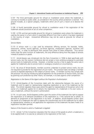 Chapter 5 - International Treaties and Conventions on Intellectual Property   255


5.107 The third permissible ground for refusal or invalidation exists where the trademark is
contrary to morality or public order, as considered in the country where protection is claimed. This
ground includes, as a special category, trademarks which are of such a nature as to deceive the
public.

5.108 A fourth permissible ground for refusal or invalidation exists if the registration of the
trademark would constitute an act of unfair competition.

5.109 A fifth and last permissible ground for refusal or invalidation exists where the trademark is
used by the owner in a form which is essentially different from that in which it has been registered
in the country of origin. Unessential differences may not be used as grounds for refusal or
invalidation.

Service Marks

5.110 A service mark is a sign used by enterprises offering services, for example, hotels,
restaurants, airlines, tourist agencies, car-rental agencies, employment agencies, laundries and
cleaners, etc., in order to distinguish their services from those of other enterprises. Thus service
marks have the same function as trademarks, the only difference being that they apply to services
instead of products or goods.

5.111 Article 6sexies was introduced into the Paris Convention in 1958 to deal specifically with
service marks, but the revision Conference did not accept a more ambitious proposal to assimilate
service marks to trademarks entirely. However, a member country is free to apply the same rules it
applies for trademarks also to service marks in analogous situations or circumstances.

5.112 By virtue of Article 6sexies, member countries undertake to protect service marks, but are
not required to provide for the registration of such marks. This provision does not oblige a member
country to legislate expressly on the subject of service marks. A member country may comply with
the provision not only by introducing special legislation for the protection of service marks, but also
by granting such protection by other means, for example, in its laws against unfair competition.

Registration in the Name of the Agent without the Proprietor’s Authorization

5.113 Article 6septies of the Convention deals with the relationship between the owner of a
trademark and his agent or representative regarding registration or use of the trademark by the
latter. This Article regulates those cases where the agent or representative of the person who is the
owner of a trademark applies for or obtains the registration of a trademark in his own name, or
uses a trademark, without the owner’s authorization.

5.114 In such cases, Article 6septies confers upon the owner of the trademark the right to oppose
the registration or to demand cancellation of the registration or, if the national law so allows, to
demand an assignment of the registration in his favor. In addition, Article 6septies confers upon
the owner of a trademark the right to oppose the unauthorized use of the trademark by his agent
or representative, whether or not application for registration of the trademark has been made or its
registration has been granted.

Nature of the Goods to which a Trademark is Applied

5.115 Article 7 of the Convention stipulates that the nature of the goods to which a trademark is
to be applied shall in no case be an obstacle to the registration of the mark.
 